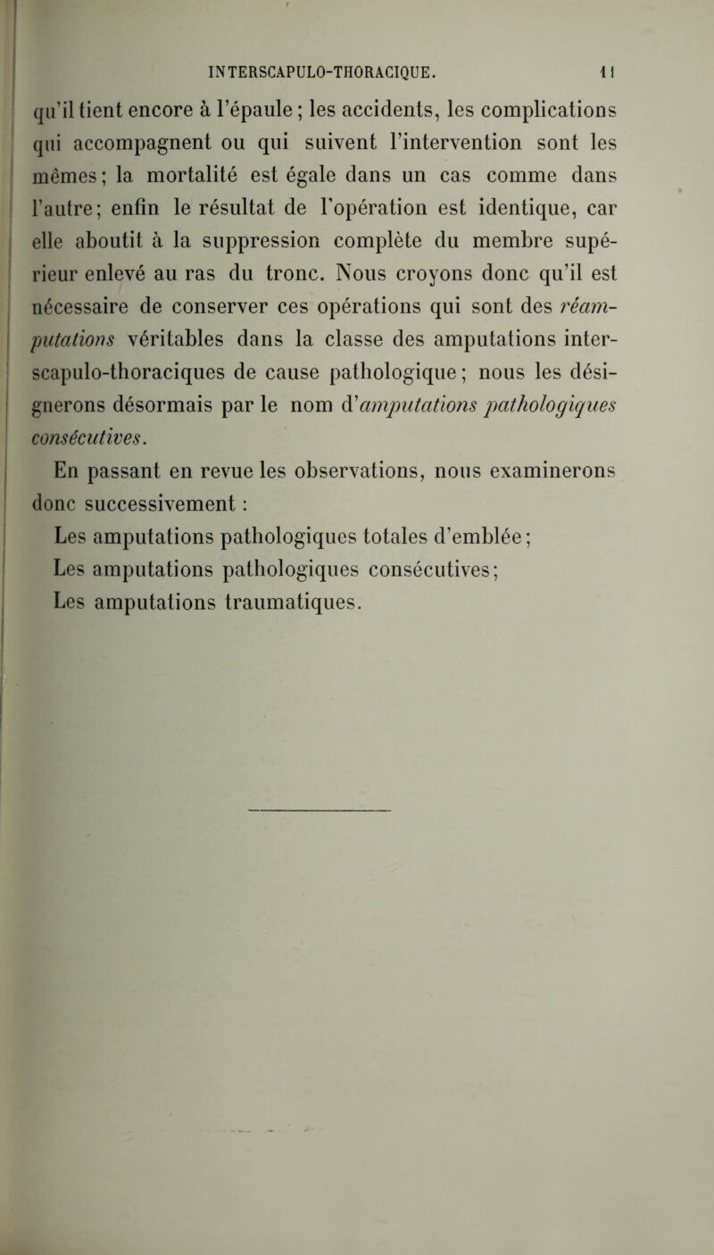 qu’il tient encore à l’épaule ; les accidents, les complications qui accompagnent ou qui suivent l’intervention sont les mêmes; la mortalité est égale dans un cas comme dans l’autre; enfin le résultat de l’opération est identique, car elle aboutit à la suppression complète du membre supé- rieur enlevé au ras du tronc. Nous croyons donc qu’il est nécessaire de conserver ces opérations qui sont des réam- putations véritables dans la classe des amputations inter- scapulo-thoraciques de cause pathologique ; nous les dési- ! gnerons désormais par le nom à'amputations pathologiques consécutives. En passant en revue les observations, nous examinerons donc successivement : Les amputations pathologiques totales d’emblée ; Les amputations pathologiques consécutives; Les amputations traumatiques.