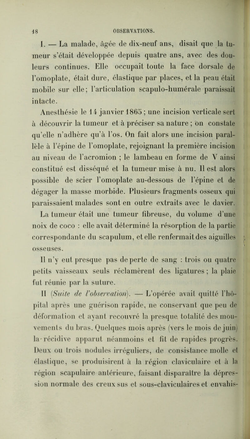 I. — La malade, âgée de dix-neuf ans, disait que la tu- meur s’était développée depuis quatre ans, avec des dou- leurs continues. Elle occupait toute la face dorsale de l’omoplate, était dure, élastique par places, et la peau était mobile sur elle; l’articulation scapulo-humérale paraissait intacte. Anesthésie le 14 janvier 1865 ; une incision verticale sert à découvrir la tumeur et à préciser sa nature ; on constate qu’elle n’adhère qu’à Los. On fait alors une incision paral- lèle à l’épine de l’omoplate, rejoignant la première incision au niveau de l’acromion ; le lambeau en forme de V ainsi constitué est disséqué et la tumeur mise à nu. Il est alors possible de scier l’omoplate au-dessous de l’épine et de dégager la masse morbide. Plusieurs fragments osseux qui paraissaient malades sont en outre extraits avec le davier. La tumeur était une tumeur fibreuse, du volume d’une noix de coco : elle avait déterminé la résorption de la partie correspondante du scapulum, et elle renfermait des aiguilles osseuses. Il n’y eut presque pas de perte de sang : trois ou quatre petits vaisseaux seuls réclamèrent des ligatures ; la plaie fut réunie par la suture. Il [Suite de Vobservation). — L’opérée avait quitté l’hô- pital après une guérison rapide, ne conservant que peu de déformation et ayant recouvré la presque totalité des mou- vements du bras. Quelques mois après (vers le mois de juin) la'récidive apparut néanmoins et fit de rapides progrès. Deux ou trois nodules irréguliers, de consistance molle et élastique, se produisirent à la région claviculaire et à la région scapulaire antérieure, faisant disparaître la dépres- sion normale des creux sus et sous-claviculaires et envahis-