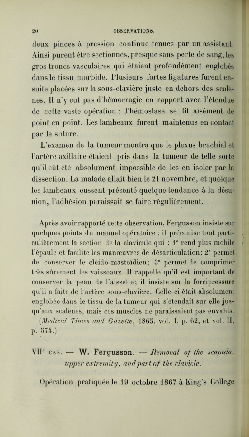 deux pinces à pression continue tenues par un assistant. Ainsi purent être sectionnés, presque sans perte de sang, les gros troncs vasculaires qui étaient profondément englobés dans le tissu morbide. Plusieurs fortes ligatures furent en- suite placées sur la sous-clavière juste en dehors des scalè- nes. Il n’y eut pas d’hémorragie en rapport avec l’étendue de cette vaste opération ; l’hémostase se fît aisément de point en point. Les lambeaux furent maintenus en contact par la suture. L’examen de la tumeur montra que le plexus brachial et l’artère axillaire étaient pris dans la tumeur de telle sorte qu’il eût été absolument impossible de les en isoler par la dissection. La malade allait bien le 21 novembre, et quoique les lambeaux eussent présenté quelque tendance à la désu- nion, l’adhésion paraissait se faire régulièrement. Après avoir rapporté cette observation, Fergusson insiste sur quelques points du manuel opératoire : il préconise tout parti- culièrement la section de la clavicule qui : 1° rend plus mobile l’épaule et facilite les manœuvres de désarticulation; 2° permet de conserver le cléido-mastoïdien; 3° permet de comprimer très sûrement les vaisseaux. Il rappelle qu’il est important de conserver la peau de l’aisselle ; il insiste sur la forcipressure qu’il a faite de l’artère sous-clavière. Celle-ci était absolument englobée dans le tissu de la tumeur qui s’étendait sur elle jus- qu’aux scalènes, mais ces muscles ne paraissaient pas envahis. (.Medical Times and Gazette, 1865, vol. I, p. 62, et vol. II, p. 574.) VIIe cas. — W. Fergusson. — Removal of the scapula, upper extremity, and part of the clavicle. Opération pratiquée le 19 octobre 1867 à King’s College