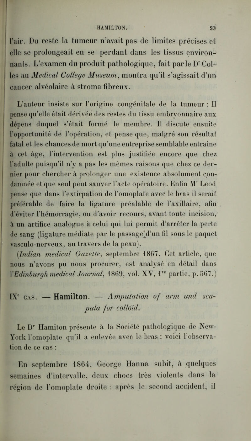 l’air. Du reste la tumeur n’avait pas de limites précises et 1 elle se prolongeait en se perdant dans les tissus environ- ! nants. L’examen du produit pathologique, fait parle Dr Col- j les au Medical College Muséum, montra qu’il s’agissait d’un j cancer alvéolaire à stroma fibreux. L’auteur insiste sur l’origine congénitale de la tumeur : Il I pense qu’elle était dérivée des restes du tissu embryonnaire aux | dépens duquel s’était formé le membre. Il discute ensuite l’opportunité de l’opération, et pense que, malgré son résultat fatal et les chances de mort qu’une entreprise semblable entraîne ! à cet âge, l’intervention est plus justifiée encore que chez l’adulte puisqu’il n’y a pas les mêmes raisons que chez ce der- nier pour chercher à prolonger une existence absolument con- damnée et que seul peut sauver l’acte opératoire. Enfin M’ Leod pense que dans l’extirpation de l’omoplate avec le bras il serait préférable de faire la ligature préalable de l’axillaire, afin d’éviter l’hémorragie, ou d’avoir recours, avant toute incision, à un artifice analogue à celui qui lui permit d’arrêter la perte de sang (ligature médiate par le passagehl’un fil sous le paquet I vasculo-nerveux, au travers de la peau). (Indian medical Gazette, septembre 1867. Cet article, que nous n’avons pu nous procurer, est analysé en détail dans VEdinburgh medical Journal, 1869, vol. XY, lre partie, p.567.) IX0 cas. — Hamilton. — Amputation of arm und sca- pula for colloïd. Le Dr Hamiton présente à la Société pathologique de New- York l’omoplate qu’il a enlevée avec le bras : voici l’observa- tion de ce cas : En septembre 1864, George Hanna subit, à quelques semaines d’intervalle, deux chocs très violents dans la région de l’omoplate droite: après le second accident, il