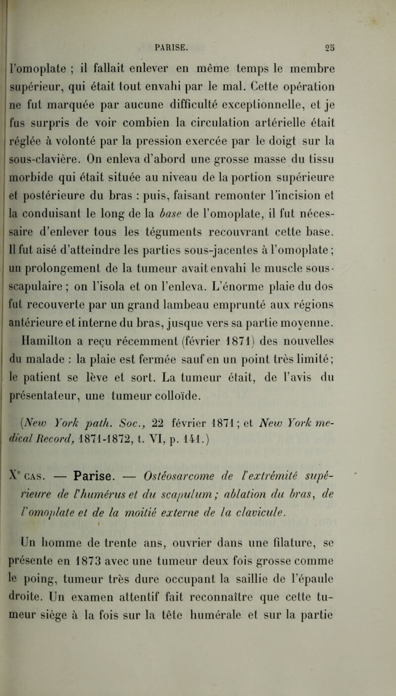 WF PARISE. 25 ! l’omoplate ; il fallait enlever en même temps le membre i supérieur, qui était tout envahi par le mal. Cette opération ne fut marquée par aucune difficulté exceptionnelle, et je I fus surpris de voir combien la circulation artérielle était i réglée à volonté par la pression exercée par le doigt sur la sous-clavière. On enleva d’abord une grosse masse du tissu morbide qui était située au niveau de la portion supérieure et postérieure du bras : puis, faisant remonter l’incision et la conduisant le long de la base de l’omoplate, il fut néces- I saire d’enlever tous les téguments recouvrant cette base. Il fut aisé d’atteindre les parties sous-jacentes à l’omoplate ; un prolongement de la tumeur avait envahi le muscle sous- scapulaire ; on l’isola et on l’enleva. L’énorme plaie du dos | fut recouverte par un grand lambeau emprunté aux régions antérieure et interne du bras, jusque vers sa partie moyenne. Hamilton a reçu récemment (février 1871) des nouvelles du malade : la plaie est fermée sauf en un point très limité; le patient se lève et sort. La tumeur était, de l’avis du présentateur, une tumeur colloïde. (New York path. Soc., 22 février 1871; et New York me- dical Record, 1871-1872, t. YI, p. 141.) Xe cas. — Parise. — Ostéosarcome de ïextrémité supé- rieure de rhumérus et du scapulum ; ablation du bras, de l'omoplate et de la moitié externe de la clavicule. Un homme de trente ans, ouvrier dans une filature, se présente en 1873 avec une tumeur deux fois grosse comme le poing, tumeur très dure occupant la saillie de l’épaule droite. Un examen attentif fait reconnaître que cette tu- meur siège à la fois sur la tête humérale et sur la partie