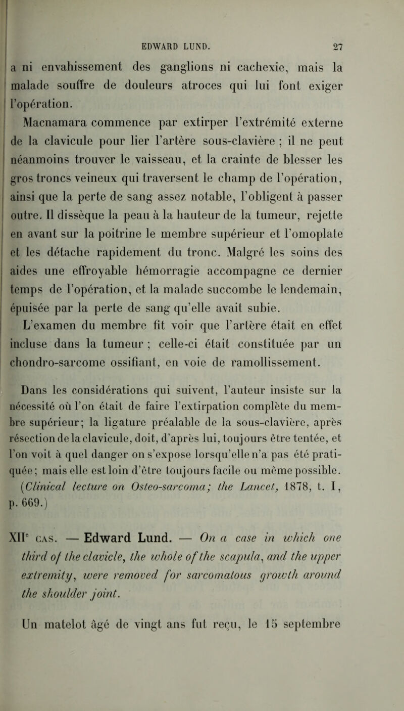 a ni envahissement des ganglions ni cachexie, mais la malade souffre de douleurs atroces qui lui font exiger | l’opération. Macnamara commence par extirper l’extrémité externe j de la clavicule pour lier l’artère sous-clavière ; il ne peut j néanmoins trouver le vaisseau, et la crainte de blesser les î gros troncs veineux qui traversent le champ de l’opération, ainsi que la perte de sang assez notable, l’obligent à passer outre. Il dissèque la peau à la hauteur de la tumeur, rejette en avant sur la poitrine le membre supérieur et l’omoplate et les détache rapidement du tronc. Malgré les soins des aides une effroyable hémorragie accompagne ce dernier temps de l’opération, et la malade succombe le lendemain, épuisée par la perte de sang qu’elle avait subie. L’examen du membre fit voir que l’artère était en effet incluse dans la tumeur ; celle-ci était constituée par un chondro-sarcome ossifiant, en voie de ramollissement. Dans les considérations qui suivent, l’auteur insiste sur la nécessité où l’on était de faire l’extirpation complète du mem- bre supérieur; la ligature préalable de la sous-clavière, après résection de la clavicule, doit, d’après lui, toujours être tentée, et l’on voit à quel danger on s’expose lorsqu’elle n’a pas été prati- quée; mais elle est loin d’être toujours facile ou même possible. [Clinical lecture on Osteo-sarcoma; the Lancet, 1878, t. I, p. 669.) XIIe cas. — Edward Lund. — On a case in whicli one t/iircl of theclavicle, the whole of the scapula, and the upper extremity, were removed for sarcomatous growth around the shoulder joint. Un matelot âgé de vingt ans fut reçu, le 15 septembre