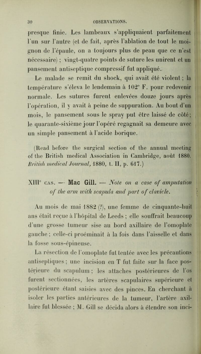 presque finie. Les lambeaux s’appliquaient parfaitement l'un sur l’autre (et de fait, après l’ablation de tout le moi- gnon de l’épaule, on a toujours plus de peau que ce n’est nécessaire) ; vingt-quatre points de suture les unirent et un pansement antiseptique compressif fut appliqué. Le malade se remit du sliock, qui avait été violent ; la température s’éleva le lendemain à 102° F. pour redevenir normale. Les sutures furent enlevées douze jours après l’opération, il y avait à peine de suppuration. Au bout d’un mois, le pansement sous le spray put être laissé de côté; le quarante-sixième jour l’opéré regagnait sa demeure avec un simple pansement à l’acide borique. (Reacl before the surgical section of the annual meeting of the British medical Association in Cambridge, août 1880. British medical Journal, 1880, t. II, p. 617.) XIIIe cas. — Mac Gill. — Noie on a case of amputation of the arm with scapula and part of clavicle. Au mois de mai 1882 (?), une femme de cinquante-huit ans était reçue à l’hôpital de Leeds ; elle souffrait beaucoup d’une grosse tumeur sise au bord axillaire de l’omoplate gauche ; celle-ci proéminait à la fois dans l’aisselle et dans la fosse sous-épineuse. La résection de l’omoplate fut tentée avec les précautions antiseptiques ; une incision en T fut faite sur la face pos- térieure du scapulum ; les attaches postérieures de l’os furent sectionnées, les artères scapulaires supérieure et postérieure étant saisies avec des pinces. En cherchant à isoler les parties antérieures de la tumeur, l’artère axil- laire fut blessée ; M. Gill se décida alors à étendre son inci-