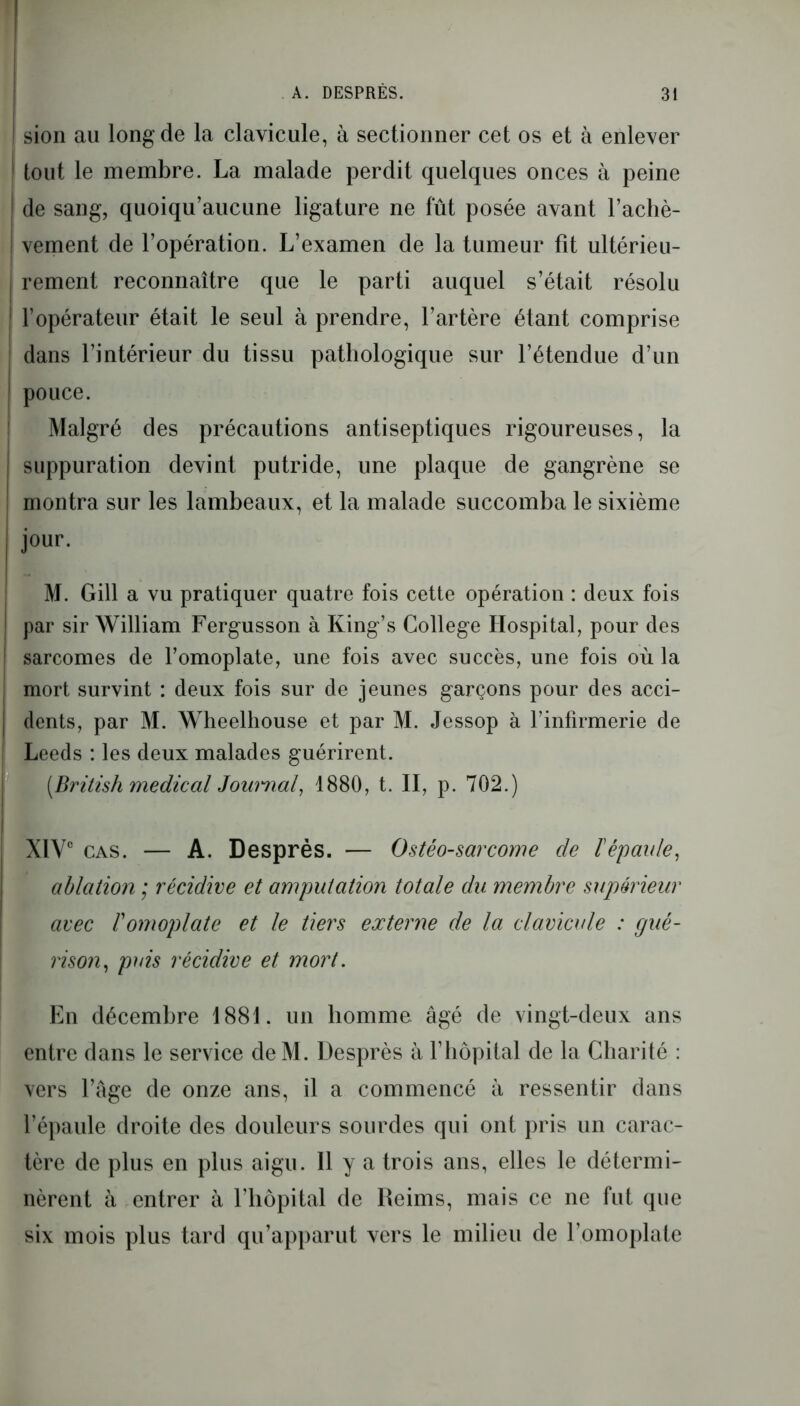 sion au long de la clavicule, à sectionner cet os et à enlever tout le membre. La malade perdit quelques onces à peine I de sang, quoiqu’aucune ligature ne fût posée avant l’achè- | vement de l’opération. L’examen de la tumeur fit ultérieu- rement reconnaître que le parti auquel s’était résolu l’opérateur était le seul à prendre, l’artère étant comprise dans l’intérieur du tissu pathologique sur l’étendue d’un pouce. Malgré des précautions antiseptiques rigoureuses, la suppuration devint putride, une plaque de gangrène se montra sur les lambeaux, et la malade succomba le sixième jour. M. Gill a vu pratiquer quatre fois cette opération : deux fois par sir William Fergusson à King’s College Hospital, pour des sarcomes de l’omoplate, une fois avec succès, une fois où la mort survint : deux fois sur de jeunes garçons pour des acci- dents, par M. Wheelhouse et par M. Jessop à l’infirmerie de Leeds : les deux malades guérirent. [British medical Journal, 1880, t. II, p. 702.) XIVe cas. — A. Desprès. — Ostéo-sarcome de ïépaule, ablation ; récidive et amputation totale du membre supérieur avec T omoplate et le tiers externe de la clavicule : gué- rison, puis récidive et mort. En décembre 1881. un homme âgé de vingt-deux ans entre dans le service deM. Desprès à l’hôpital de la Charité : vers l’âge de onze ans, il a commencé à ressentir dans l’épaule droite des douleurs sourdes qui ont pris un carac- tère de plus en plus aigu. Il y a trois ans, elles le détermi- nèrent à entrer à l’hôpital de Reims, mais ce ne fut que six mois plus tard qu’apparut vers le milieu de l’omoplate