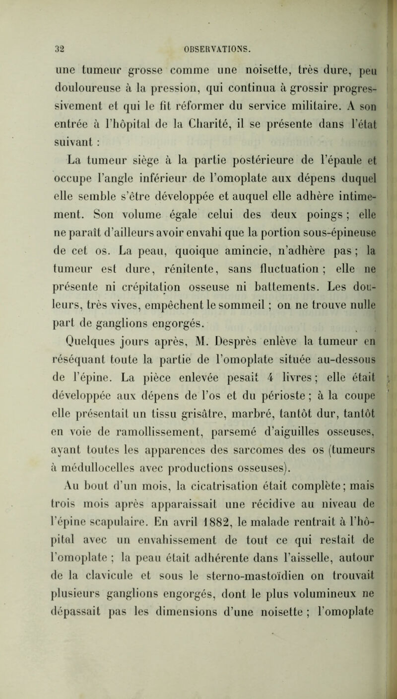 line tumeur grosse comme une noisette, très dure, peu douloureuse à la pression, qui continua à grossir progres- sivement et qui le fît réformer du service militaire. A son entrée à l’hôpital de la Charité, il se présente dans l’état suivant : La tumeur siège à la partie postérieure de l’épaule et occupe l’angle inférieur de l’omoplate aux dépens duquel elle semble s’être développée et auquel elle adhère intime- ment. Son volume égale celui des deux poings; elle ne paraît d’ailleurs avoir envahi que la portion sous-épineuse de cet os. La peau, quoique amincie, n’adhère pas ; la tumeur est dure, rénitente, sans fluctuation; elle ne présente ni crépitation osseuse ni battements. Les dou- leurs, très vives, empêchent le sommeil ; on ne trouve nulle part de ganglions engorgés. Quelques jours après, M. Desprès enlève la tumeur en réséquant toute la partie de l’omoplate située au-dessous de l’épine. La pièce enlevée pesait 4 livres; elle était développée aux dépens de l’os et du périoste; à la coupe elle présentait un tissu grisâtre, marbré, tantôt dur, tantôt en voie de ramollissement, parsemé d’aiguilles osseuses, ayant toutes les apparences des sarcomes des os (tumeurs à médullocelles avec productions osseuses). Au bout d’un mois, la cicatrisation était complète; mais trois mois après apparaissait une récidive au niveau de l’épine scapulaire. En avril 1882, le malade rentrait à l’hô- pital avec un envahissement de tout ce qui restait de l’omoplate ; la peau était adhérente dans l’aisselle, autour de la clavicule et sous le sterno-mastoïdien on trouvait plusieurs ganglions engorgés, dont le plus volumineux ne dépassait pas les dimensions d’une noisette ; l’omoplate