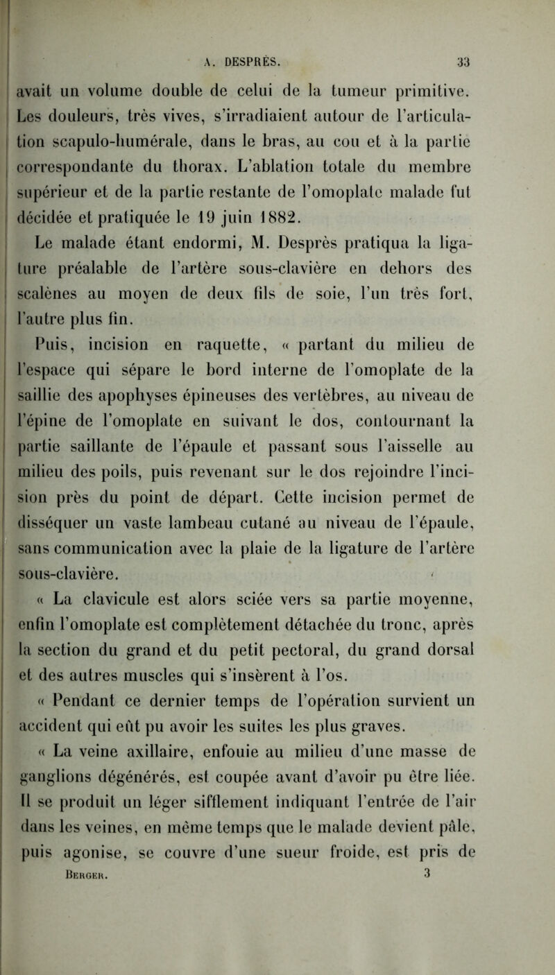 avait un volume double de celui de la tumeur primitive. Les douleurs, très vives, s’irradiaient autour de l’articula- ! tion scapulo-liumérale, dans le bras, au cou et à la partie l correspondante du thorax. L’ablation totale du membre supérieur et de la partie restante de l’omoplate malade fut décidée et pratiquée le 19 juin 1882. Le malade étant endormi, M. Desprès pratiqua la liga- I ture préalable de l’artère sous-clavière en dehors des scalènes au moyen de deux fils de soie, l’un très fort, l’autre plus fin. Puis, incision en raquette, « partant du milieu de l’espace qui sépare le bord interne de l’omoplate de la saillie des apophyses épineuses des vertèbres, au niveau de l’épine de l’omoplate en suivant le dos, contournant la ; partie saillante de l’épaule et passant sous l’aisselle au milieu des poils, puis revenant sur le dos rejoindre l’inci- sion près du point de départ. Cette incision permet de disséquer un vaste lambeau cutané au niveau de l’épaule, sans communication avec la plaie de la ligature de l’artère sous-clavière. « La clavicule est alors sciée vers sa partie moyenne, enfin l’omoplate est complètement détachée du tronc, après la section du grand et du petit pectoral, du grand dorsal et des autres muscles qui s’insèrent à l’os. « Pendant ce dernier temps de l’opération survient un accident qui eut pu avoir les suites les plus graves. « La veine axillaire, enfouie au milieu d’une masse de ganglions dégénérés, est coupée avant d’avoir pu être liée. Il se produit un léger sifflement indiquant l’entrée de l’air dans les veines, en même temps que le malade devient pâle, puis agonise, se couvre d’une sueur froide, esf pris de Bergek. 3