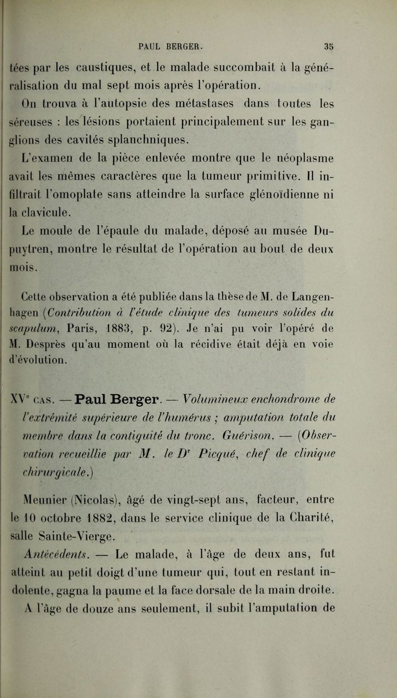 tées par les caustiques, et le malade succombait à la géné- ralisation du mal sept mois après l’opération. On trouva à l’autopsie des métastases dans toutes les séreuses : les lésions portaient principalement sur les gan- glions des cavités splanchniques. L’examen de la pièce enlevée montre que le néoplasme avait les mêmes caractères que la tumeur primitive. Il in- filtrait l’omoplate sans atteindre la surface glénoïdienne ni la clavicule. Le moule de l’épaule du malade, déposé au musée Du- puytren, montre le résultat de l’opération au bout de deux mois. Cette observation a été publiée dans la thèse de M. de Langen- tiagen (Contribution à l’étude clinique des tumeurs solides du scapulum, Paris, 1883, p. 92). Je n’ai pu voir l’opéré de M. Desp rès qu’au moment où la récidive était déjà en voie d’évolution. XV0 cas. —Paul Berger. — Volumineux enchondrome de l’extrémité supérieure de l’humérus ; amputation totale du membre dans la contiguïté du tronc. Guérison. — (Obser- vation recueillie par M. le Dr Picqué, chef de clinique chirurgicale.) Meunier (Nicolas), âgé de vingt-sept ans, facteur, entre le 10 octobre 1882, dans le service clinique de la Charité, salle Sainte-Vierge. Antécédents. — Le malade, à l’âge de deux ans, fut atteint au petit doigt d’une tumeur qui, tout en restant in- dolente, gagna la paume et la face dorsale de la main droite. À l’âge de douze ans seulement, il subit l’amputai ion de