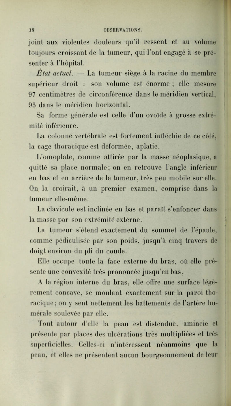 joint aux violentes douleurs qu’il ressent et au volume toujours croissant de la tumeur, qui l’ont engagé à se pré- senter à l’hôpital. Etat actuel. — La tumeur siège à la racine du membre supérieur droit : son volume est énorme ; elle mesure 97 centimètres de circonférence dans le méridien vertical, 95 dans le méridien horizontal. Sa forme générale est celle d’un ovoïde à grosse extré- mité inférieure. La colonne vertébrale est fortement infléchie de ce côté, la cage thoracique est déformée, aplatie. L’omoplate, comme attirée par la masse néoplasique, a quitté sa place normale; on en retrouve l’angle inférieur en bas et en arrière de la tumeur, très peu mobile sur elle. On la croirait, à un premier examen, comprise dans la tumeur elle-même. La clavicule est inclinée en bas et paraît s’enfoncer dans la masse par son extrémité externe. La tumeur s’étend exactement du sommet de l’épaule, comme pédiculisée par son poids, jusqu’à cinq travers de doigt environ du pli du coude. Elle occupe loute la face externe du bras, où elle pré- sente une convexité très prononcée jusqu’en bas. A la région interne du bras, elle offre une surface légè- rement concave, se moulant exactement sur la paroi tho- racique; on y sent nettement les battements de l’artère hu- mérale soulevée par elle. Tout autour d’elle la peau est distendue, amincie et présente par places des ulcérations très multipliées et très superficielles. Celles-ci n’intéressent néanmoins que la peau, et elles ne présentent aucun bourgeonnement de leur