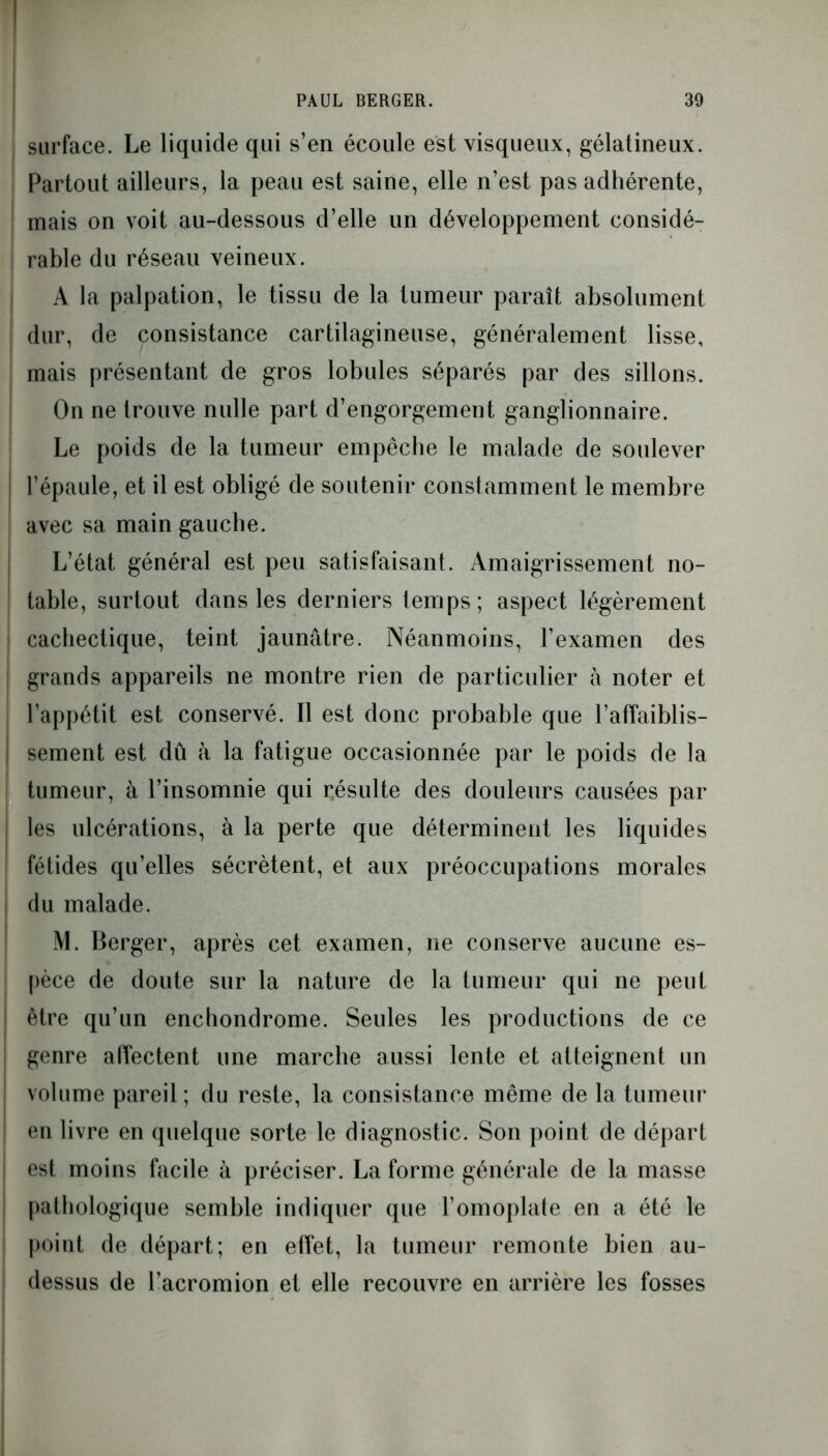 surface. Le liquide qui s’en écoule est visqueux, gélatineux. Partout ailleurs, la peau est saine, elle n’est pas adhérente, mais on voit au-dessous d’elle un développement considé- rable du réseau veineux. A la palpation, le tissu de la tumeur paraît absolument dur, de consistance cartilagineuse, généralement lisse, mais présentant de gros lobules séparés par des sillons. On ne trouve nulle part d’engorgement ganglionnaire. Le poids de la tumeur empêche le malade de soulever | l’épaule, et il est obligé de soutenir constamment le membre avec sa main gauche. L’état général est peu satisfaisant. Amaigrissement no- table, surtout dans les derniers lemps; aspect légèrement cachectique, teint jaunâtre. Néanmoins, l’examen des grands appareils ne montre rien de particulier à noter et l’appétit est conservé. Il est donc probable que l’affaiblis- | sement est dû à la fatigue occasionnée par le poids de la tumeur, à l’insomnie qui r.ésulte des douleurs causées par | les ulcérations, à la perte que déterminent les liquides fétides qu’elles sécrètent, et aux préoccupations morales I du malade. M. Berger, après cet examen, ne conserve aucune es- pèce de doute sur la nature de la tumeur qui ne peut 1 être qu’un enchondrome. Seules les productions de ce genre affectent une marche aussi lente et atteignent un ! volume pareil; du reste, la consistance même de la tumeur en livre en quelque sorte le diagnostic. Son point de départ est moins facile à préciser. La forme générale de la masse pathologique semble indiquer que l’omoplate en a été le point de départ; en effet, la tumeur remonte bien au- dessus de l’acromion et elle recouvre en arrière les fosses