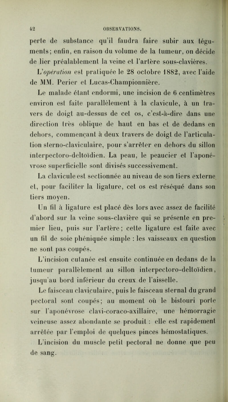 perte de substance qu’il faudra faire subir aux tégu- ments; enfin, en raison du volume de la tumeur, on décide de lier préalablement la veine et l’artère sous-clavières. L’opération est pratiquée le 28 octobre 1882, avec l’aide de MM. Perier et Lucas-Championnière. Le malade étant endormi, une incision de 6 centimètres environ est faite parallèlement à la clavicule, à un tra- vers de doigt au-dessus de cet os, c’est-à-dire dans une direction très oblique de haut en bas et de dedans en dehors, commençant à deux travers de doigt de l’articula- tion sterno-claviculaire, pour s’arrêter en dehors du sillon interpectoro-deltoïdien. La peau, le peaucier et l’aponé- vrose superficielle sont divisés successivement. La clavicule est sectionnée au niveau de son tiers externe et, pour faciliter la ligature, cet os est réséqué dans son tiers moyen. Un fil à ligature est placé dès lors avec assez de facilité d’abord sur la veine sous-clavière qui se présente en pre- mier lieu, puis sur l’artère; cette ligature est faite avec un fil de soie pliéniquée simple : les vaisseaux en question ne sont pas coupés. L’incision cutanée est ensuite continuée en dedans de la tumeur parallèlement au sillon interpectoro-deltoïdien, jusqu’au bord inférieur du creux de l’aisselle. Le faisceau claviculaire, puis le faisceau sternal du grand pectoral sonl coupés; au moment où le bistouri porte sur l’aponévrose clavi-coraco-axillaire, une hémorragie veineuse assez abondante se produit : elle est rapidement arrêtée par l’emploi de quelques pinces hémostatiques. L’incision du muscle petit pectoral ne donne que peu de sang.