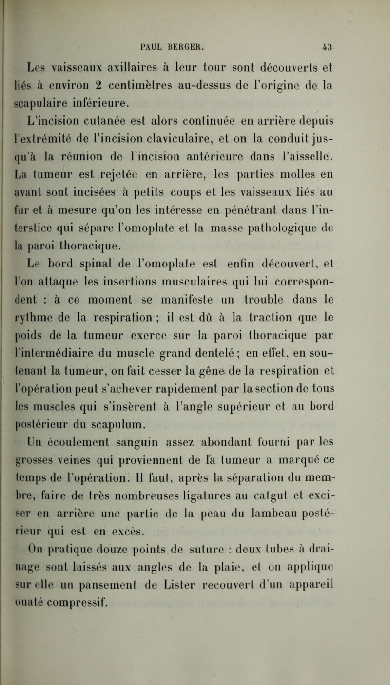 Les vaisseaux axillaires à leur tour sont découverts et liés à environ 2 centimètres au-dessus de l’origine de la scapulaire inférieure. L’incision cutanée est alors continuée en arrière depuis l’extrémité de l’incision claviculaire, et on la conduit jus- qu’à la réunion de l’incision antérieure dans l’aisselle. La tumeur est rejetée en arrière, les parties molles en avant sont incisées à petits coups et les vaisseaux liés au fur et à mesure qu’on les intéresse en pénétrant dans l’in- terstice qui sépare l’omoplate et la masse pathologique de la paroi thoracique. Le bord spinal de l’omoplate est enfin découvert, et l’on attaque les insertions musculaires qui lui correspon- dent : à ce moment se manifeste un trouble dans le rythme de la respiration ; il est dû à la traction que le poids de la tumeur exerce sur la paroi thoracique par l’intermédiaire du muscle grand dentelé; en effet, en sou- tenant la tumeur, on fait cesser la gêne de la respiration et l’opération peut s’achever rapidement par la section de tous les muscles qui s’insèrent à l’angle supérieur et au bord postérieur du scapulum. Un écoulement sanguin assez abondant fourni par les grosses veines qui proviennent de la tumeur a marqué ce temps de l’opération. 11 faut, après la séparation du mem- bre, faire de très nombreuses ligatures au catgut et exci- ser en arrière une partie de la peau du lambeau posté- rieur qui est en excès. On pratique douze points de suture : deux tubes à drai- nage sont laissés aux angles de la plaie, et on applique sur elle un pansement de Lister recouvert d’un appareil ouaté compressif.