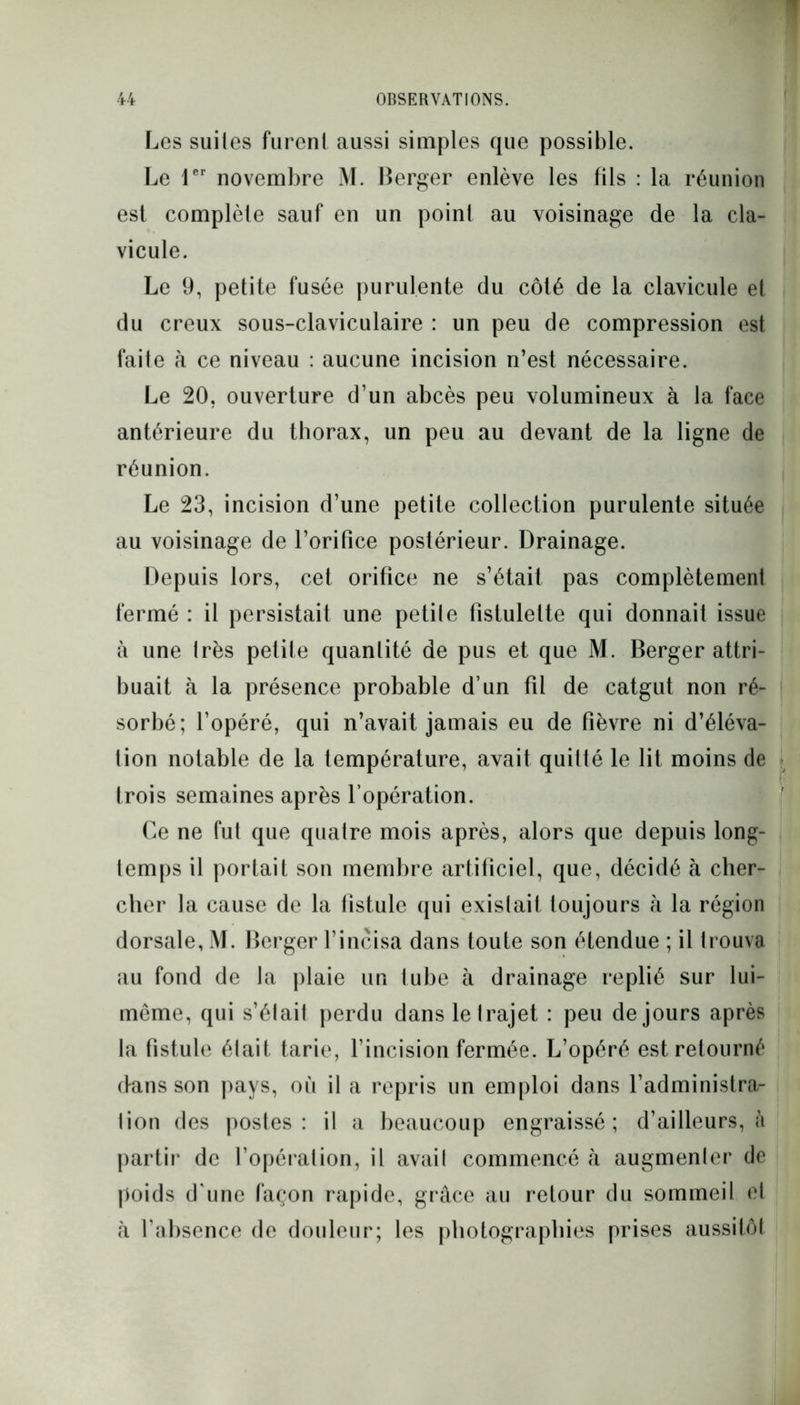 Les suites furent aussi simples que possible. Le 1er novembre M. Berger enlève les fils : la réunion est complète sauf en un point au voisinage de la cla- vicule. Le 9, petite fusée purulente du côté de la clavicule et du creux sous-claviculaire : un peu de compression est faite à ce niveau : aucune incision n’est nécessaire. Le 20, ouverture d’un abcès peu volumineux à la face antérieure du thorax, un peu au devant de la ligne de réunion. Le 23, incision d’une petite collection purulente située au voisinage de l’orifice postérieur. Drainage. Depuis lors, cet orifice ne s’était pas complètement fermé : il persistait une petite fistulette qui donnait issue à une très petite quantité de pus et que M. Berger attri- buait à la présence probable d’un fil de catgut non ré- sorbé; l’opéré, qui n’avait jamais eu de fièvre ni d’éléva- tion notable de la température, avait quitté le lit moins de trois semaines après l’opération. Ce ne fut que quatre mois après, alors que depuis long- temps il portait son membre artificiel, que, décidé à cher- cher la cause de la fistule qui existait toujours h la région dorsale, M. Berger l’incisa dans toute son étendue ; il trouva au fond de la plaie un tube à drainage replié sur lui- même, qui s’était perdu dans le trajet : peu de jours après la fistule était tarie, l’incision fermée. L’opéré est retourné dans son pays, où il a repris un emploi dans l’administra- lion des postes: il a beaucoup engraissé; d’ailleurs, à partir de l’opération, il avait commencé à augmenter de poids d'une façon rapide, grâce au retour du sommeil el cà l’absence de douleur; les photographies prises aussitôt