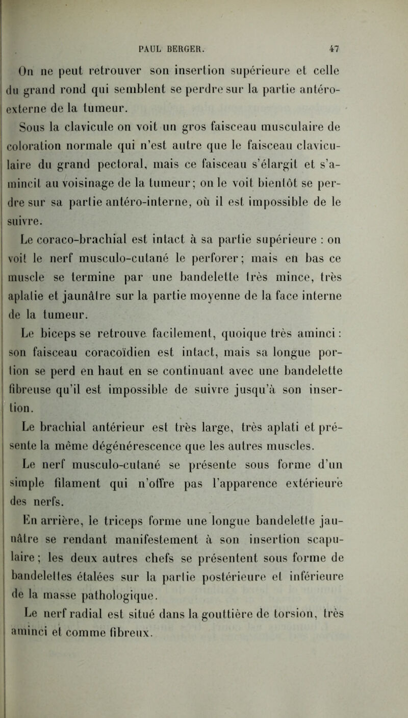 On ne peut retrouver son insertion supérieure et celle du grand rond qui semblent se perdre sur la partie antéro- externe de la tumeur. Sous la clavicule on voit un gros faisceau musculaire de coloration normale qui n’est autre que le faisceau clavicu- laire du grand pectoral, mais ce faisceau s’élargit et s’a- mincit au voisinage de la tumeur; on le voit bientôt se per- dre sur sa partie antéro-interne, où il est impossible de le suivre. Le coraco-brachial est intact à sa partie supérieure : on voit le nerf musculo-cutané le perforer; mais en bas ce muscle se termine par une bandelette très mince, très aplatie et jaunâtre sur la partie moyenne de la face interne j de la tumeur. Le biceps se retrouve facilement, quoique très aminci : son faisceau coracoïdien est intact, mais sa longue por- | lion se perd en haut en se continuant avec une bandelette [ fibreuse qu’il est impossible de suivre jusqu’à son inser- | tion. . Le brachial antérieur est très large, très aplati et pré- sente la même dégénérescence que les autres muscles. Le nerf musculo-cutané se présente sous forme d’un | simple filament qui n’offre pas l’apparence extérieure | des nerfs. Ln arrière, le triceps forme une longue bandeletle jau- ; nâtre se rendant manifestement à son insertion scapu- laire ; les deux autres chefs se présentent sous forme de j bandelettes étalées sur la partie postérieure et inférieure de la masse pathologique. Le nerf radial est situé dans la gouttière de torsion, très aminci et comme fibreux.