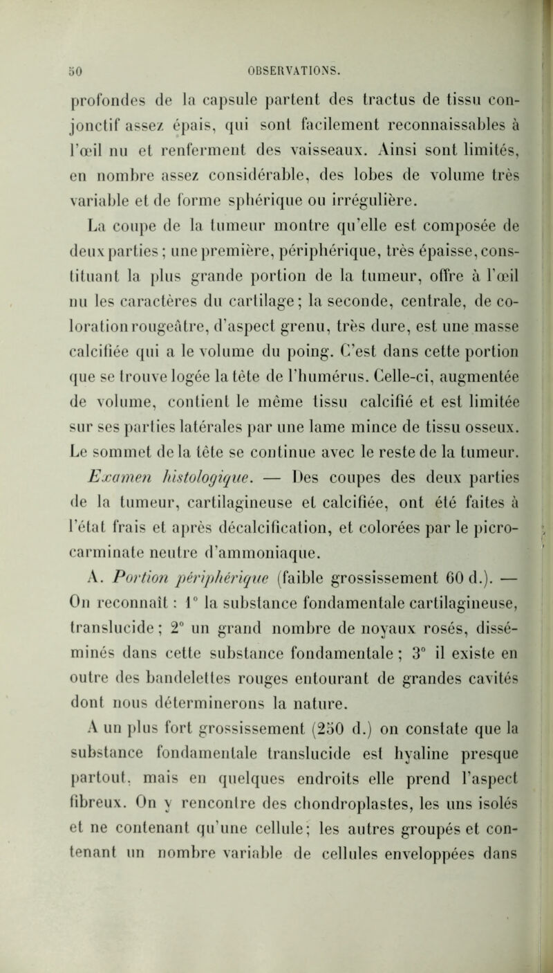 profondes de la capsule partent des tractus de tissu con- jonctif assez épais, qui son! facilement reconnaissables à l’œil nu et renferment des vaisseaux. Ainsi sont limités, en nombre assez considérable, des lobes de volume très variable et de forme sphérique ou irrégulière. La coupe de la tumeur montre qu’elle est composée de deux parties ; une première, périphérique, très épaisse, cons- tituant la plus grande portion de la tumeur, offre à l’œil nu les caractères du cartilage; la seconde, centrale, de co- loration rougeâtre, d’aspect grenu, très dure, est une masse calcifiée qui a le volume du poing. C’est dans cette portion que se trouve logée la tête de l’humérus. Celle-ci, augmentée de volume, contient le même tissu calcifié et est limitée sur ses parties latérales par une lame mince de tissu osseux. Le sommet delà tête se continue avec le reste de la tumeur. Examen histologique. — Des coupes des deux parties de la tumeur, cartilagineuse et calcifiée, ont été faites à l’état frais et après décalcification, et colorées par le picro- carminate neutre d’ammoniaque. A. Portion périphérique (faible grossissement 60 d.). — On reconnaît : 1° la substance fondamentale cartilagineuse, translucide ; 2° un grand nombre de noyaux rosés, dissé- minés dans cette substance fondamentale ; 3° il existe en outre des bandelettes rouges entourant de grandes cavités dont nous déterminerons la nature. A un plus fort grossissement (250 d.) on constate que la substance fondamentale translucide est hyaline presque partout, mais en quelques endroits elle prend l’aspect fibreux. On y rencontre des chondroplastes, les uns isolés et ne contenant qu’une cellule; les autres groupés et con- tenant un nombre variable de cellules enveloppées dans