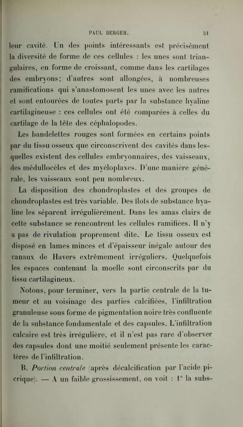 PAUL BERGER. 31 leur cavité. Un des points intéressants est précisément la diversité de forme de ces cellules : les unes sont trian- gulaires, en forme de croissant, comme dans les cartilages des embryons; d’autres sont allongées, à nombreuses ramifications qui s’anastomosent les unes avec les autres et sont entourées de toutes parts par la substance byaline cartilagineuse : ces cellules ont été comparées à celles du cartilage de la tête des céphalopodes. Les bandelettes rouges sont formées en certains points par du tissu osseux que circonscrivent des cavités dans les- quelles existent des cellules embryonnaires, des vaisseaux, des médullocèles et des myéloplaxes. D’une manière géné- rale, les vaisseaux sont peu nombreux. La disposition des chondroplastes et des groupes de chondroplastes est très variable. Des îlots de substance hya- line les séparent irrégulièrement. Dans les amas clairs de cette substance se rencontrent les cellules ramifiées. Il n’y a pas de rivulation proprement dite. Le tissu osseux est disposé en lames minces et d’épaisseur inégale autour des canaux de Havers extrêmement irréguliers. Quelquefois les espaces contenant la moelle sont circonscrits par du tissu cartilagineux. Notons, pour terminer, vers la partie centrale de la tu- meur et au voisinage des parties calcifiées, l’infiltration granuleuse sous forme de pigmentation noire très confluente de la substance fondamentale et des capsules. L’infiltration calcaire est très irrégulière, et il n’est pas rare d'observer des capsules dont une moitié seulement présente les carac- tères de l’infiltration. B. Portion centrale après décalcification par l’acide pi- crique). — A un faible grossissement, on voit : 1° la subs-