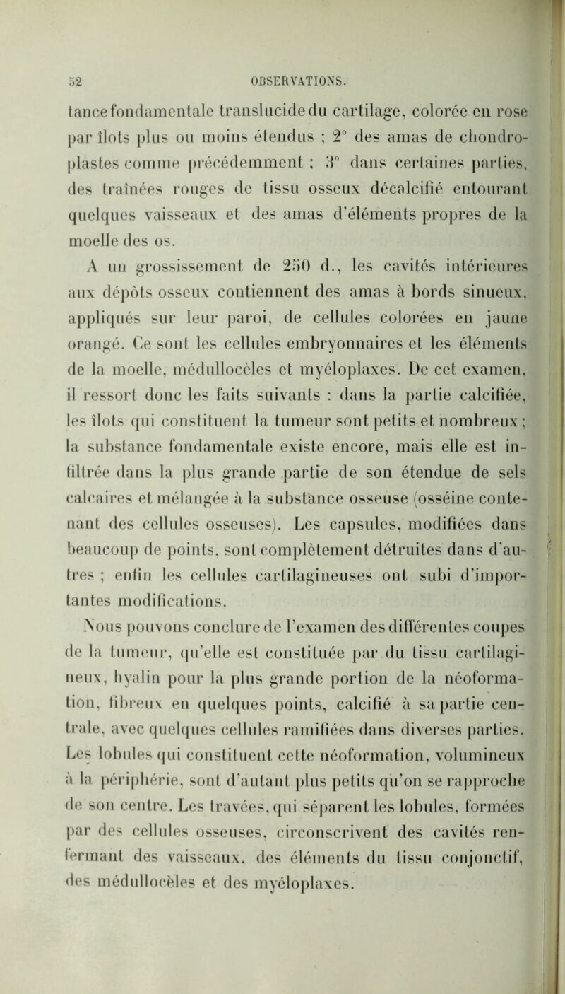 tance fondamentale translucide du cartilage, colorée en rose par îlots plus ou moins étendus ; 2° des amas de chondro- plastes comme précédemment ; 3° dans certaines parties, des traînées rouges de tissu osseux décalcifié entourant quelques vaisseaux et des amas d’éléments propres de la moelle des os. A un grossissement de 250 d., les cavités intérieures aux dépôts osseux contiennent des amas à bords sinueux, appliqués sur leur paroi, de cellules colorées en jaune orangé. Ce sont les cellules embryonnaires et les éléments de la moelle, médullocèles et myéloplaxes. De cet examen, il ressort donc les faits suivants : dans la partie calcifiée, les îlots qui constituent la tumeur sont petits et nombreux ; la substance fondamentale existe encore, mais elle est in- filtrée dans la plus grande partie de son étendue de sels calcaires et mélangée à la substance osseuse (osséine conte- nant des cellules osseuses). Les capsules, modifiées dans beaucoup de points, sont complètement détruites dans d’au- tres ; enfin les cellules cartilagineuses ont subi d’impor- tantes modifications. Nous pouvons conclure de l’examen des différentes coupes de la tumeur, qu’elle est constituée par du tissu cartilagi- neux, hyalin pour la plus grande portion de la néoforma- tion, fibreux en quelques points, calcifié à sa partie cen- trale, avec quelques cellules ramifiées dans diverses parties. Les lobules qui constituent cette néoformation, volumineux à la périphérie, sont d’autant plus petits qu’on se rapproche de son centre. Les travées, qui séparent les lobules, formées par des cellules osseuses, circonscrivent des cavités ren- fermant des vaisseaux, des éléments du tissu conjonctif, des médullocèles et des myéloplaxes.
