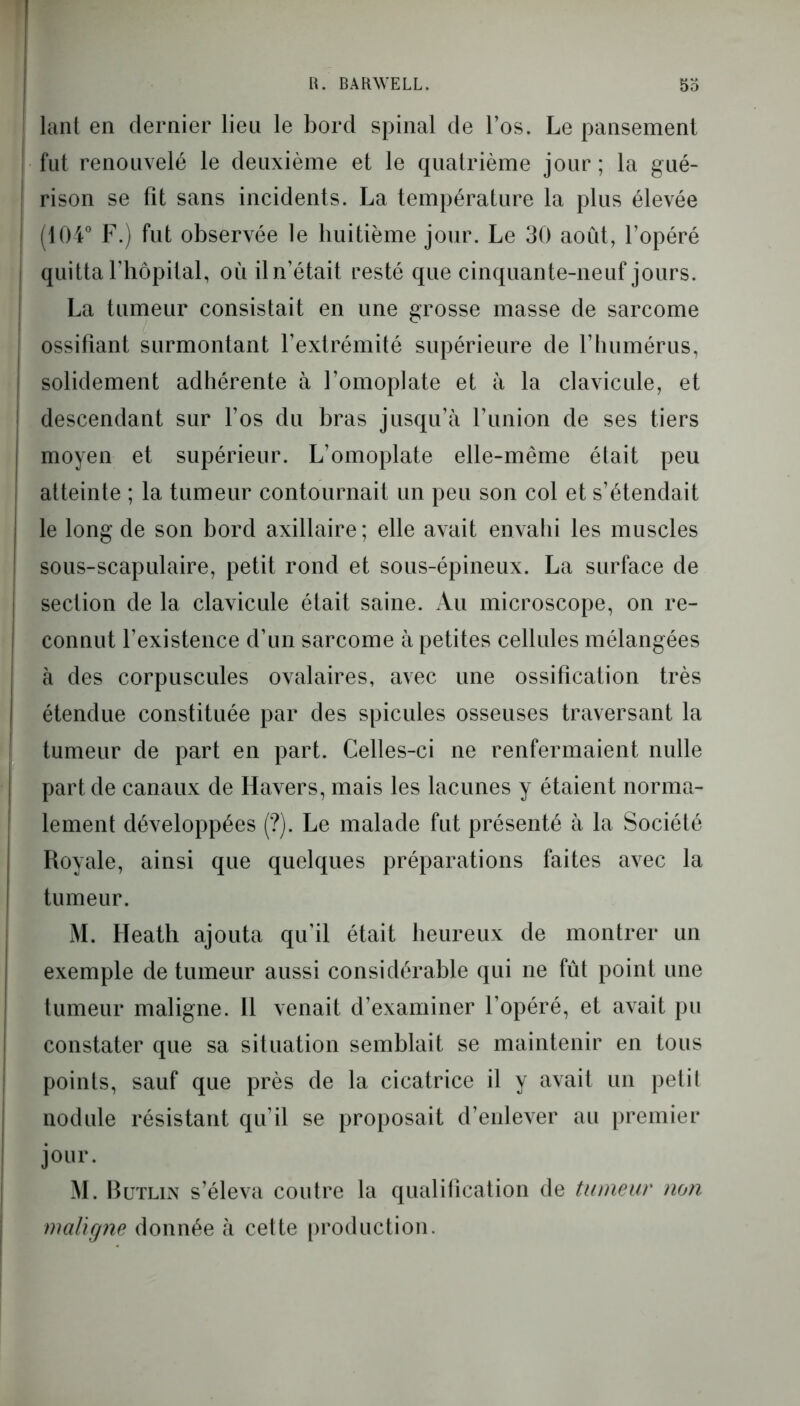 lant en dernier lieu le bord spinal de l’os. Le pansement ! fut renouvelé le deuxième et le quatrième jour ; la gué- ! rison se fit sans incidents. La température la plus élevée | (104° F.) fut observée le huitième jour. Le 30 août, l’opéré j quitta l’hôpital, où iln’était resté que cinquante-neuf jours. La tumeur consistait en une grosse masse de sarcome ossifiant surmontant l’extrémité supérieure de F humérus, solidement adhérente à l’omoplate et à la clavicule, et descendant sur l’os du bras jusqu’à l’union de ses tiers moyen et supérieur. L’omoplate elle-même était peu atteinte ; la tumeur contournait un peu son col et s’étendait le long de son bord axillaire ; elle avait envahi les muscles sous-scapulaire, petit rond et sous-épineux. La surface de section de la clavicule était saine. Au microscope, on re- connut l’existence d’un sarcome à petites cellules mélangées à des corpuscules ovalaires, avec une ossification très étendue constituée par des spiculés osseuses traversant la tumeur de part en part. Celles-ci ne renfermaient nulle part de canaux de Havers, mais les lacunes y étaient norma- I lement développées (?). Le malade fut présenté à la Société Royale, ainsi que quelques préparations faites avec la tumeur. M. Heath ajouta qu’il était heureux de montrer un exemple de tumeur aussi considérable qui ne fût point une tumeur maligne. 11 venait d’examiner l’opéré, et avait pu constater que sa situation semblait se maintenir en tous points, sauf que près de la cicatrice il y avait un petit nodule résistant qu’il se proposait d’enlever au premier jour. M. Butlin s’éleva contre la qualification de tumeur non maligne donnée à cette production.