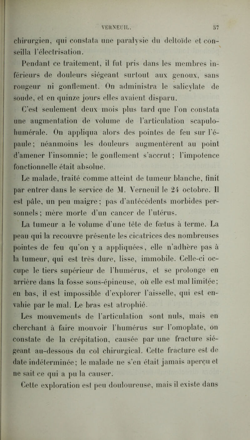 chirurgien, qui constata une paralysie du deltoïde et con- seilla l’électrisation. Pendant ce traitement, il fut pris dans les membres in- férieurs de douleurs siégeant surtout aux genoux, sans rougeur ni gonflement. On administra le salicylate de soude, et en quinze jours elles avaient disparu. C’est seulement deux mois plus tard que l’on constata une augmentation de volume de l'articulation scapulo- humérale. On appliqua alors des pointes de feu sur l’é- paule ; néanmoins les douleurs augmentèrent au point d’amener l’insomnie; le gonflement s’accrut; l’impotence fonctionnelle était absolue. Le malade, traité comme atteint de tumeur blanche, finit par entrer dans le service de M. Verneuil le 24 octobre. Il est pâle, un peu maigre; pas d’antécédents morbides per- sonnels; mère morte d’un cancer de l’utérus. La tumeur a le volume d’une tête de fœtus à terme. La peau qui la recouvre présente les cicatrices des nombreuses pointes de feu qu’on y a appliquées, elle n’adhère pas à la tumeur, qui est très dure, lisse, immobile. Celle-ci oc- cupe le tiers supérieur de l’humérus, et se prolonge en arrière dans la fosse sous-épineuse, où elle est mal limitée; en bas, il est impossible d’explorer l’aisselle, qui est en- vahie par le mal. Le bras est atrophié. Les mouvements de l’articulation sont nuis, mais en cherchant à faire mouvoir l’humérus sur l’omoplate, on constate de la crépitation, causée par une fracture sié- geant au-dessous du col chirurgical. Cette fracture est de date indéterminée; le malade ne s’en était jamais aperçu et ne sait ce qui a pu la causer. Cette exploration est peu douloureuse, mais il existe dans