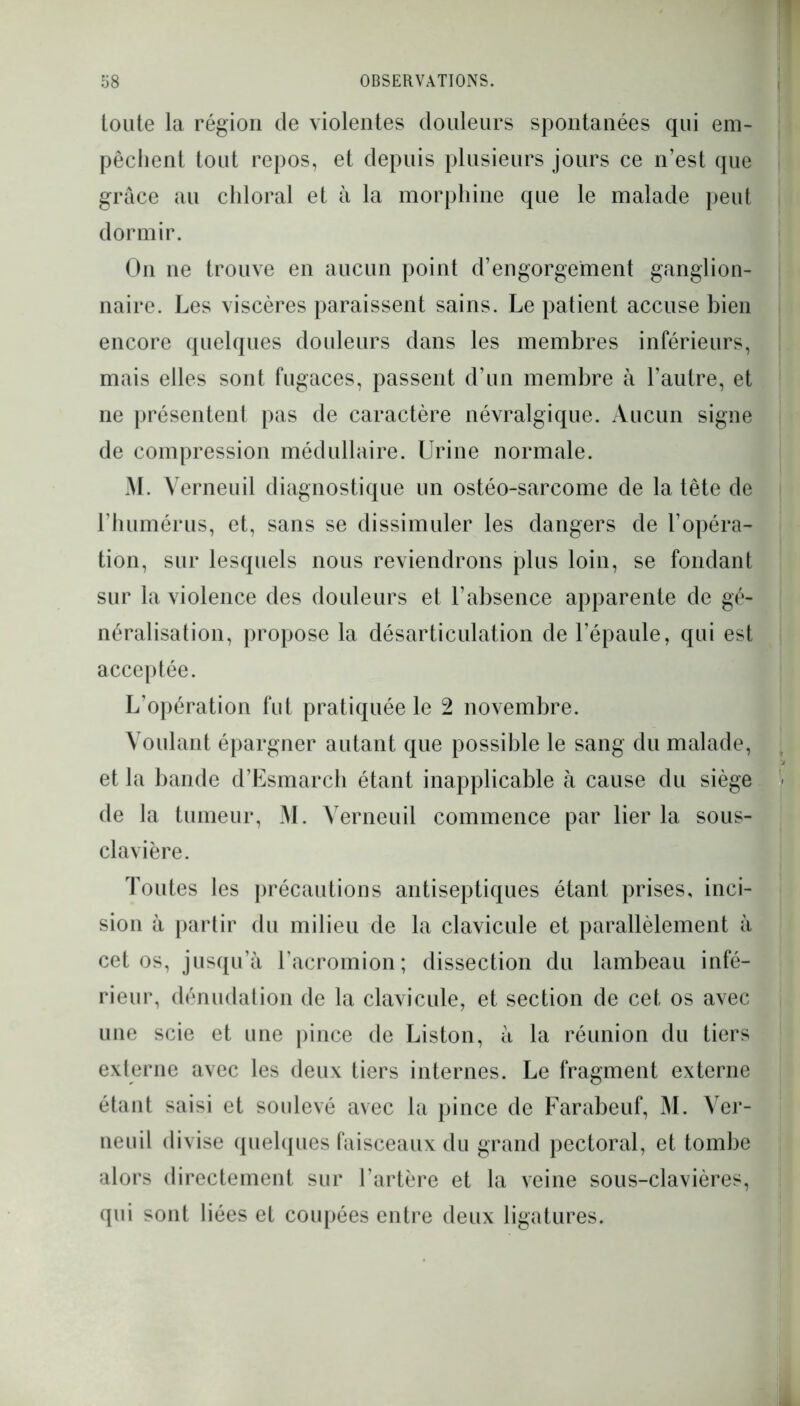 toute la région de violentes douleurs spontanées qui em- pêchent tout repos, et depuis plusieurs jours ce n’est que grâce au chloral et à la morphine que le malade peut dormir. On ne trouve en aucun point d’engorgement ganglion- naire. Les viscères paraissent sains. Le patient accuse bien encore quelques douleurs dans les membres inférieurs, mais elles sont fugaces, passent d’un membre à l’autre, et ne présentent pas de caractère névralgique. Aucun signe de compression médullaire. Urine normale. M. Yerneuil diagnostique un ostéo-sarcome de la tête de l’humérus, et, sans se dissimuler les dangers de l’opéra- tion, sur lesquels nous reviendrons plus loin, se fondant sur la violence des douleurs et l’absence apparente de gé- néralisation, propose la désarticulation de l’épaule, qui est acceptée. L’opération fut pratiquée le 2 novembre. Voulant épargner autant que possible le sang du malade, et la bande d’Esmarch étant inapplicable à cause du siège \ de la tumeur, M. Yerneuil commence par lier la sous- clavière. Toutes les précautions antiseptiques étant prises, inci- sion à partir du milieu de la clavicule et parallèlement à cet os, jusqu’à Tacromion; dissection du lambeau infé- rieur, dénudation de la clavicule, et section de cet os avec une scie et une pince de Liston, à la réunion du tiers externe avec les deux tiers internes. Le fragment externe étant saisi et soulevé avec la pince de Farabeuf, M. Ver- neuil divise quelques faisceaux du grand pectoral, et tombe alors directement sur l’artère et la veine sous-clavières, qui sont liées et coupées entre deux ligatures.