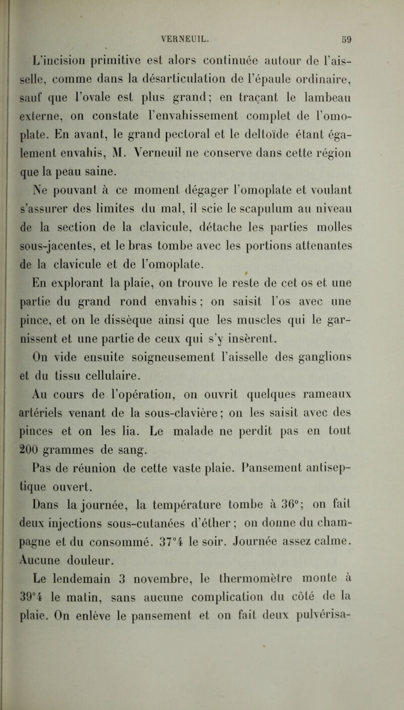 I L’incision primitive est alors continuée autour de l’ais- selle, comme dans la désarticulation de l’épaule ordinaire, sauf que l’ovale est plus grand; en traçant le lambeau externe, on constate l’envahissement complet de l’omo- plate. En avant, le grand pectoral et le deltoïde étant éga- lement envahis, M. Verneuil ne conserve dans cette région que la peau saine. Ne pouvant à ce moment dégager l’omoplate et voulant s’assurer des limites du mal, il scie le scapulum au niveau de la section de la clavicule, détache les parties molles sous-jacentes, et le bras tombe avec les portions attenantes de la clavicule et de l’omoplate. En explorant la plaie, on trouve le reste de cet os et une partie du grand rond envahis ; on saisit l’os avec une pince, et on le dissèque ainsi que les muscles qui le gar- nissent et une partie de ceux qui s’y insèrent. On vide ensuite soigneusement l’aisselle des ganglions et du tissu cellulaire. Au cours de l’opération, on ouvrit quelques rameaux artériels venant de la sous-clavière ; on les saisit avec des pinces et on les lia. Le malade ne perdit pas en tout 200 grammes de sang. Pas de réunion de cette vaste plaie. Pansement antisep- tique ouvert. Dans la journée, la température tombe à 36°; on fait deux injections sous-cutanées d’éther ; on donne du cham- pagne et du consommé. 37°4 le soir. Journée assez calme. Aucune douleur. Le lendemain 3 novembre, le thermomètre monte à 39°4 le matin, sans aucune complication du côté de la plaie. On enlève le pansement et on fait deux pulvérisa-