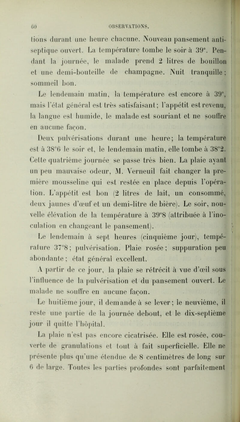tions durant une heure chacune. Nouveau pansement anti- septique ouvert. La température tombe le soir à 39°. Pen- dant la journée, le malade prend 2 litres de bouillon et une demi-bouteille de champagne. Nuit tranquille ; sommeil bon. Le lendemain matin, la température est encore à 39°, mais l’état général est très satisfaisant; l’appétit est revenu, la langue est humide, le malade est souriant et ne souffre en aucune façon. Deux pulvérisations durant une heure; la température est à 38°6 le soir et, le lendemain matin, elle tombe à 38°2. Cette quatrième journée se passe très bien. La plaie ayant un peu mauvaise odeur, M. Verneuil fait changer la pre- mière mousseline qui est restée en place depuis l’opéra- lion. L’appétit est bon (2 litres de lait, un consommé, deux jaunes d’œuf et un demi-litre de bière). Le soir, nou- velle élévation de la température à 39°8 (attribuée à l’ino- culation en changeant le pansement). Le lendemain à sept heures (cinquième jour), tempé- rature 37°8; pulvérisation. Plaie rosée; suppuration peu abondante ; état général excellent. A partir de ce jour, la plaie se rétrécit à vue d’œil sous l’influence de la pulvérisation et du pansement ouvert. Le malade ne souffre en aucune façon. Le huitième jour, il demande à se lever; le neuvième, il reste une partie de la journée debout, et le dix-septième jour il quitte l’hôpital. La plaie n’est pas encore cicatrisée. Elle est rosée, cou- verte de granulations et tout à fait superficielle. Elle ne présente plus qu’une étendue de 8 centimètres de long sur 6 de large. Toutes les parties profondes sont parfaitement