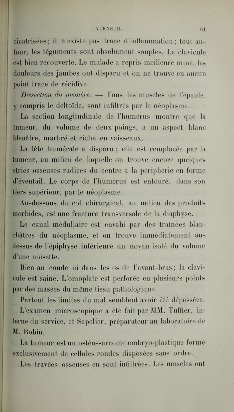 I cicatrisées; il n’existe pas trace d’inflammation; tout au- j tour, les téguments sont absolument souples. La clavicule j est bien recouverte. Le malade a repris meilleure mine, les ! douleurs des jambes ont disparu et on ne trouve en aucun point trace de récidive. Dissection du membre. — Tous les muscles de l’épaule, y compris le deltoïde, sont infiltrés par le néoplasme. La section longitudinale de l’humérus montre que la | tumeur, du volume de deux poings, a un aspect blanc i bleuâtre, marbré et riche en vaisseaux. La tête humérale a disparu ; elle est remplacée par la tumeur, au milieu de laquelle on trouve encore quelques stries osseuses radiées du centre à la périphérie en forme d’éventail. Le corps de l’humérus est entouré, dans sou i tiers supérieur, par le néoplasme. Au-dessous du col chirurgical, au milieu des produits ! morbides, est une fracture transversale de la diaphvse. Le canal médullaire est envahi par des traînées blan- châtres du néoplasme, et on trouve immédiatement au- dessus de l’épiphyse inférieure un noyau isolé du volume d’une noisette. Rien au coude ni dans les os de l’avant-bras ; la clavi- cule est saine. L’omoplate est perforée en plusieurs points par des masses du même tissu pathologique. Partout les limites du mal semblent avoir été dépassées. L’examen microscopique a été fait par MM. Tuilier, in- terne du service, et Sapelier, préparateur au laboratoire de M. Robin. La tumeur est un ostéo-sarcome embryo-plastique formé exclusivement de cellules rondes disposées sans ordre. Les travées osseuses en sont infiltrées. Les muscles on!