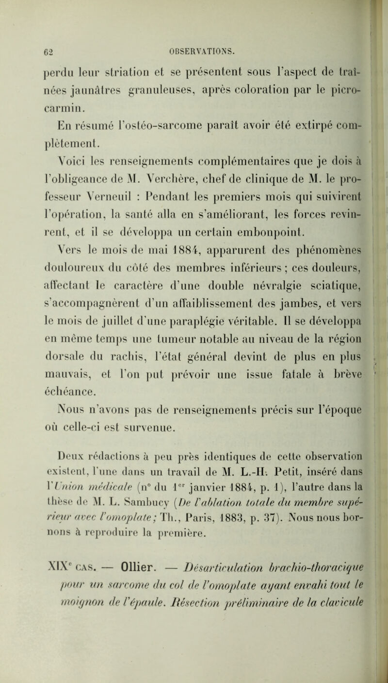 perdu leur striation et se présentent sous l’aspect de traî- nées jaunâtres granuleuses, après coloration par le picro- carmin. En résumé l’ostéo-sarcome paraît avoir été extirpé com- plètement. Voici les renseignements complémentaires que je dois à l’obligeance de M. Verchère, chef de clinique de M. le pro- fesseur Verneuil : Pendant les premiers mois qui suivirent l’opération, la santé alla en s’améliorant, les forces revin- rent, et il se développa un certain embonpoint. Vers le mois de mai 1884, apparurent des phénomènes douloureux du côté des membres inférieurs ; ces douleurs, affectant le caractère d’une double névralgie sciatique, s’accompagnèrent d’un affaiblissement des jambes, et vers le mois de juillet d’une paraplégie véritable. Il se développa en même temps une tumeur notable au niveau de la région dorsale du rachis, l’état général devint de plus en plus mauvais, et l’on put prévoir une issue fatale à brève échéance. Nous n’avons pas de renseignements précis sur l’époque où celle-ci est survenue. Deux rédactions à peu près identiques de cette observation existent, Tune dans un travail de M. L.-II. Petit, inséré dans VUnion médicale (n° du 1er janvier 1884, p. 1), l’autre dans la thèse de M. L. Sambucy [De Vablation totale du membre supé- rieur avec romoplate; Th., Paris, 1883, p. 37). Nous nous bor- nons à reproduire la première. XIXe CAS. — Ollier. — Désarticulation brcichio-thoracique pour un sarcome du col de l’omoplate ayant envahi tout le moiynon de l'épaule. Résection préliminaire de la clavicule