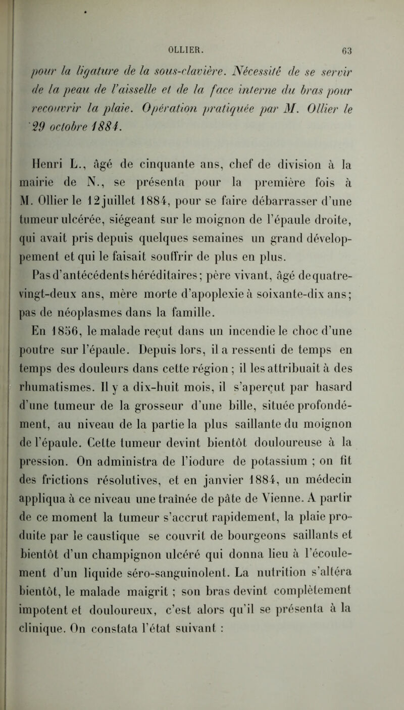 pour la ligature de la sous-clavière. Nécessite de se servir de la peau de Vaisselle et de la face interne du bras pour recouvrir la plaie. Opération pratiquée par M. Ollier le j 29 octobre 1884. Henri L., âgé de cinquante ans, chef de division à la | mairie de N., se présenta pour la première fois à M. Ollier le 12 juillet 1884, pour se faire débarrasser d’une j tumeur ulcérée, siégeant sur le moignon de l’épaule droite, | qui avait pris depuis quelques semaines un grand dévelop- pement et qui le faisait souffrir de plus en plus. Pas d’antécédents héréditaires; père vivant, âgé de quatre- vingt-deux ans, mère morte d’apoplexie à soixante-dix ans; pas de néoplasmes dans la famille. En 1856, le malade reçut dans un incendie le choc d’une poutre sur l’épaule. Depuis lors, il a ressenti de temps en temps des douleurs dans cette région ; il les attribuait à des rhumatismes. Il y a dix-huit mois, il s’aperçut par hasard d’une tumeur de la grosseur d’une bille, située profondé- ment, au niveau de la partie la plus saillante du moignon de l’épaule. Cette tumeur devint bientôt douloureuse à la pression. On administra de l’iodure de potassium ; on fit des frictions résolutives, et en janvier 1884, un médecin appliqua à ce niveau une traînée de pâte de Vienne. A parlir de ce moment la tumeur s’accrut rapidement, la plaie pro- duite par le caustique se couvrit de bourgeons saillants et bientôt d’un champignon ulcéré qui donna lieu à l’écoule- ment d’un liquide séro-sanguinolent. La nutrition s’altéra bientôt, le malade maigrit ; son bras devint complètement impotent et douloureux, c’est alors qu’il se présenta à la clinique. On constata l’état suivant :