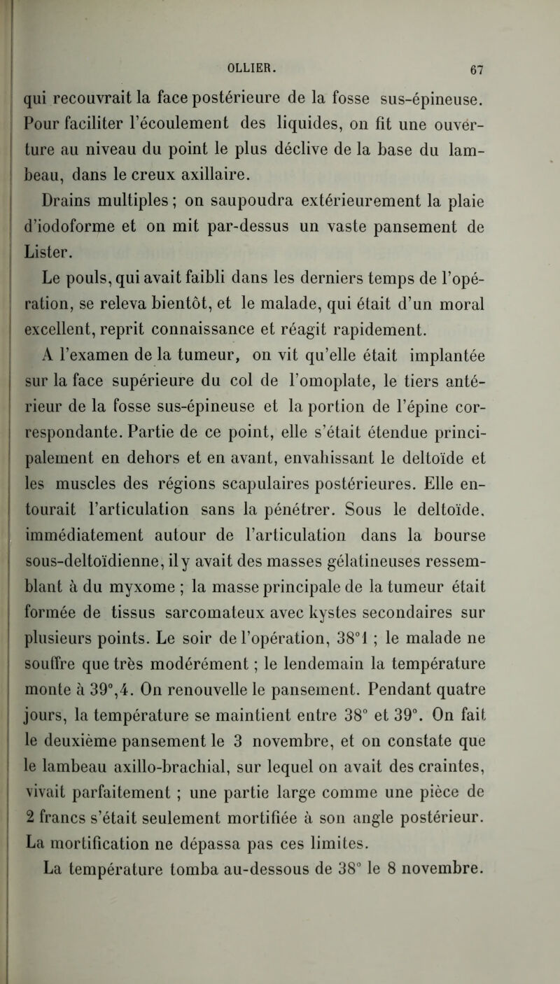 qui recouvrait la face postérieure de la fosse sus-épineuse. Pour faciliter l’écoulement des liquides, on fit une ouver- ture au niveau du point le plus déclive de la base du lam- beau, dans le creux axillaire. Drains multiples ; on saupoudra extérieurement la plaie d’iodoforme et on mit par-dessus un vaste pansement de Lister. Le pouls, qui avait faibli dans les derniers temps de l’opé- ration, se releva bientôt, et le malade, qui était d’un moral excellent, reprit connaissance et réagit rapidement. A l’examen de la tumeur, on vit qu’elle était implantée sur la face supérieure du col de l’omoplate, le tiers anté- rieur de la fosse sus-épineuse et la portion de l’épine cor- respondante. Partie de ce point, elle s’était étendue princi- palement en dehors et en avant, envahissant le deltoïde et les muscles des régions scapulaires postérieures. Elle en- tourait l’articulation sans la pénétrer. Sous le deltoïde, immédiatement autour de l’articulation dans la bourse sous-deltoïdienne, il y avait des masses gélatineuses ressem- blant à du myxome ; la masse principale de la tumeur était formée de tissus sarcomateux avec kystes secondaires sur plusieurs points. Le soir de l’opération, 38°1 ; le malade ne souffre que très modérément ; le lendemain la température monte à 39°,4. On renouvelle le pansement. Pendant quatre jours, la température se maintient entre 38° et 39°. On fait le deuxième pansement le 3 novembre, et on constate que le lambeau axillo-brachial, sur lequel on avait des craintes, vivait parfaitement ; une partie large comme une pièce de 2 francs s’était seulement mortifiée à son angle postérieur. La mortification ne dépassa pas ces limites. La température tomba au-dessous de 38° le 8 novembre.