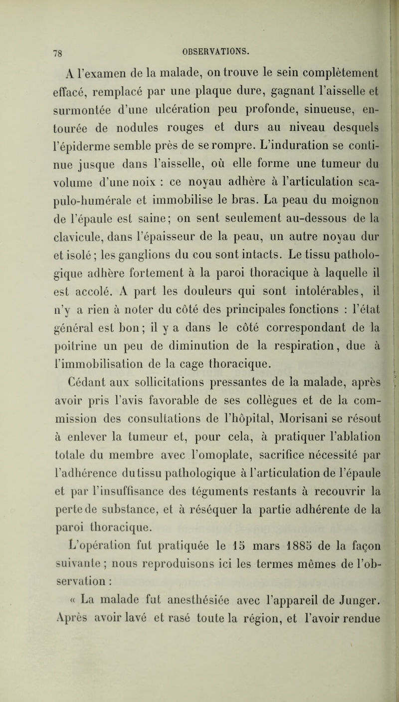 A l’examen de la malade, on trouve le sein complètement effacé, remplacé par une plaque dure, gagnant l’aisselle et surmontée d’une ulcération peu profonde, sinueuse, en- tourée de nodules rouges et durs au niveau desquels l’épiderme semble près de se rompre. L’induration se conti- nue jusque dans l’aisselle, où elle forme une tumeur du volume d’une noix : ce noyau adhère à l’articulation sca- pulo-humérale et immobilise le bras. La peau du moignon de l’épaule est saine; on sent seulement au-dessous de la clavicule, dans l’épaisseur de la peau, un autre noyau dur et isolé ; les ganglions du cou sont intacts. Le tissu patholo- gique adhère fortement à la paroi thoracique à laquelle il est accolé. A part les douleurs qui sont intolérables, il n’y a rien à noter du côté des principales fonctions : l’état général est bon ; il y a dans le côté correspondant de la poitrine un peu de diminution de la respiration, due à l’immobilisation de la cage thoracique. Cédant aux sollicitations pressantes de la malade, après avoir pris l’avis favorable de ses collègues et de la com- mission des consultations de l’hôpital, Morisani se résout à enlever la tumeur et, pour cela, à pratiquer l’ablation totale du membre avec l’omoplate, sacrifice nécessité par l’adhérence du tissu pathologique à l’articulation de l’épaule et par l’insuffisance des téguments restants à recouvrir la perte de substance, et à réséquer la partie adhérente de la paroi thoracique. L’opération fut pratiquée le 15 mars 1885 de la façon suivante ; nous reproduisons ici les termes mêmes de l’ob- servation : « La malade fut anesthésiée avec l’appareil de Junger. Après avoir lavé et rasé toute la région, et l’avoir rendue