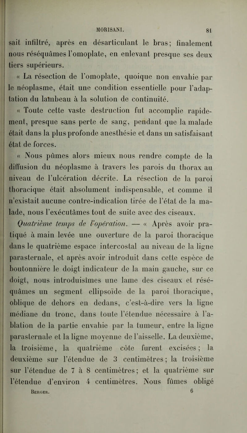 sait infiltré, après en désarticulant le bras; finalement nous réséquâmes l’omoplate, en enlevant presque ses deux tiers supérieurs. « La résection de l’omoplate, quoique non envahie par le néoplasme, était une condition essentielle pour l’adap- tation du lalnbeau à la solution de continuité. « Toute cette vaste destruction fut accomplie rapide- ment, presque sans perte de sang, pendant que la malade était dans la plus profonde anesthésie et dans un satisfaisant état de forces. « Nous pûmes alors mieux nous rendre compte de la diffusion du néoplasme à travers les parois du thorax au niveau de l’ulcération décrite. La résection de la paroi thoracique était absolument indispensable, et comme il n’existait aucune contre-indication tirée de l’état de la ma- lade, nous l’exécutâmes tout de suite avec des ciseaux. Quatrième temps de l:opération. — « Après avoir pra- tiqué à main levée une ouverture de la paroi thoracique dans le quatrième espace intercostal au niveau de la ligne parasternale, et après avoir introduit dans cette espèce de boutonnière le doigt indicateur de la main gauche, sur ce doigt, nous introduisîmes une lame des ciseaux et résé- quâmes un segment ellipsoïde de la paroi thoracique, oblique de dehors en dedans, c’est-à-dire vers la ligne médiane du tronc, dans toute l’étendue nécessaire à l’a- blation de la partie envahie par la tumeur, entre la ligne parasternale et la ligne moyenne de l’aisselle. La deuxième, la troisième, la quatrième côte furent excisées ; la deuxième sur l’étendue de 3 centimètres ; la troisième sur l’étendue de 7 à 8 centimètres; et la quatrième sur l’étendue d’environ 4 centimètres. Nous fumes obligé Berger. 6