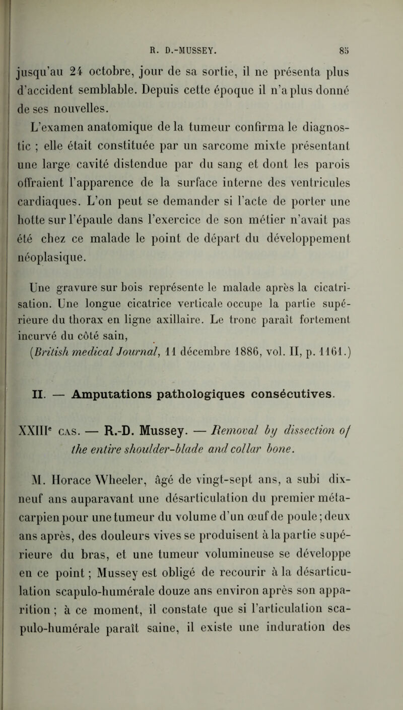 jusqu’au 24 octobre, jour de sa sortie, il ne présenta plus d’accident semblable. Depuis cette époque il n’a plus donné de ses nouvelles. L’examen anatomique de la tumeur confirma le diagnos- tic ; elle était constituée par un sarcome mixte présentant une large cavité distendue par du sang et dont les parois offraient l’apparence de la surface interne des ventricules cardiaques. L’on peut se demander si l’acte de porter une hotte sur l’épaule dans l’exercice de son métier n’avait pas été chez ce malade le point de départ du développement néoplasique. Une gravure sur bois représente le malade après la cicatri- sation. Une longue cicatrice verticale occupe la partie supé- rieure du thorax en ligne axillaire. Le tronc paraît fortement j incurvé du côté sain, (.British medical Journal, 11 décembre 1886, vol. II, p. 1161.) II. — Amputations pathologiques consécutives. XXIIIe cas. — R.-D. Mussey. — Removal by dissection of the entire shoulder-blade andcollar bone. M. Horace Wheeler, âgé de vingt-sept ans, a subi dix- neuf ans auparavant une désarticulation du premier méta- carpien pour une tumeur du volume d’un œuf de poule; deux ans après, des douleurs vives se produisent à la partie supé- rieure du bras, et une tumeur volumineuse se développe en ce point ; Mussey est obligé de recourir à la désarticu- lation scapulo-humérale douze ans environ après son appa- rition ; à ce moment, il constate que si l’articulation sca- pulo-humérale paraît saine, il existe une induration des