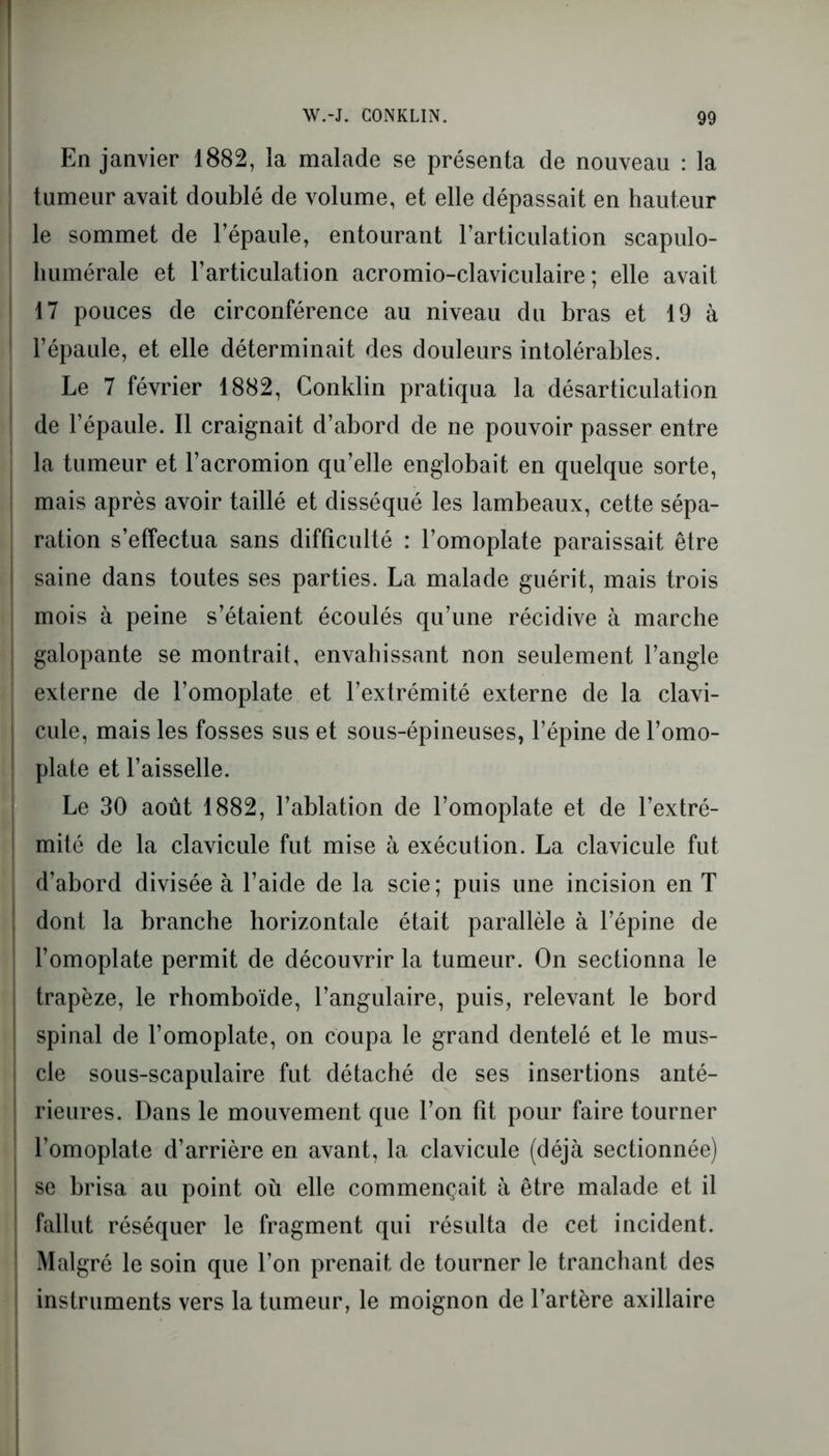 En janvier 1882, la malade se présenta de nouveau : la tumeur avait doublé de volume, et elle dépassait en hauteur le sommet de l’épaule, entourant l’articulation scapulo- humérale et l’articulation acromio-claviculaire ; elle avait 17 pouces de circonférence au niveau du bras et 19 à l’épaule, et elle déterminait des douleurs intolérables. Le 7 février 1882, Conklin pratiqua la désarticulation de l’épaule. Il craignait d’abord de ne pouvoir passer entre la tumeur et l’acromion qu’elle englobait en quelque sorte, mais après avoir taillé et disséqué les lambeaux, cette sépa- ration s’effectua sans difficulté : l’omoplate paraissait être saine dans toutes ses parties. La malade guérit, mais trois mois à peine s’étaient écoulés qu’une récidive à marche galopante se montrait, envahissant non seulement l’angle externe de l’omoplate et l’extrémité externe de la clavi- cule, mais les fosses sus et sous-épineuses, l’épine de l’omo- plate et l’aisselle. Le 30 août 1882, l’ablation de l’omoplate et de l’extré- j mité de la clavicule fut mise à exécution. La clavicule fut d’abord divisée à l’aide de la scie; puis une incision en T ! dont la branche horizontale était parallèle à l’épine de l’omoplate permit de découvrir la tumeur. On sectionna le trapèze, le rhomboïde, l’angulaire, puis, relevant le bord spinal de l’omoplate, on coupa le grand dentelé et le mus- cle sous-scapulaire fut détaché de ses insertions anté- rieures. Dans le mouvement que l’on fit pour faire tourner l’omoplate d’arrière en avant, la clavicule (déjà sectionnée) se brisa au point où elle commençait à être malade et il fallut réséquer le fragment qui résulta de cet incident. Malgré le soin que l’on prenait de tourner le tranchant des instruments vers la tumeur, le moignon de l’artère axillaire