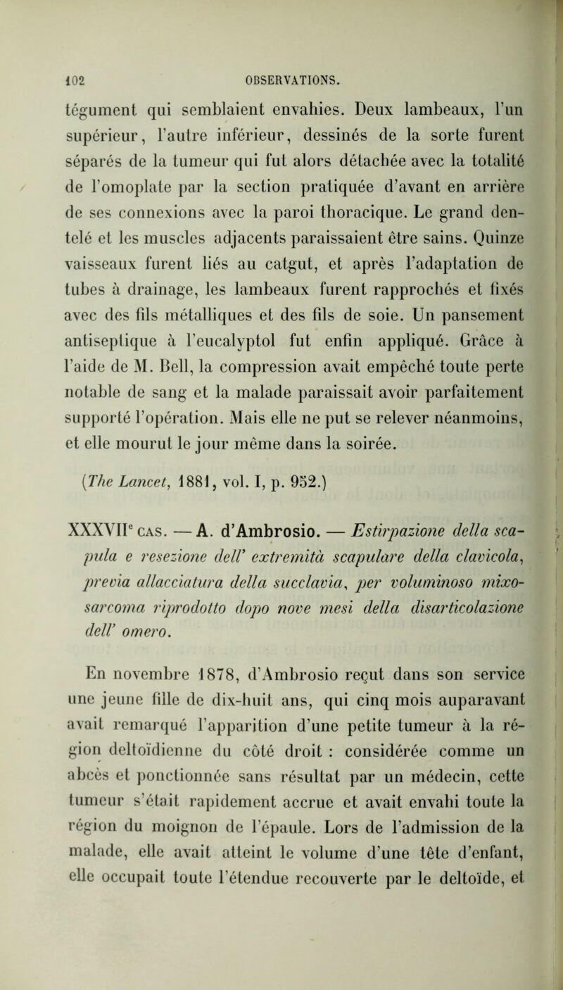 tégument qui semblaient envahies. Deux lambeaux, l’un supérieur, l’autre inférieur, dessinés de la sorte furent séparés de la tumeur qui fut alors détachée avec la totalité de l’omoplate par la section pratiquée d’avant en arrière de ses connexions avec la paroi thoracique. Le grand den- telé et les muscles adjacents paraissaient être sains. Quinze vaisseaux furent liés au catgut, et après l’adaptation de tubes à drainage, les lambeaux furent rapprochés et fixés avec des fds métalliques et des fds de soie. Un pansement antiseptique à l’eucalyptol fut enfin appliqué. Grâce à l’aide de M. Bell, la compression avait empêché toute perte notable de sang et la malade paraissait avoir parfaitement supporté l’opération. Mais elle ne put se relever néanmoins, et elle mourut le jour même dans la soirée. [The Lancet, 1881, vol. I, p. 952.) XXXVIIe cas. —A. d’Ambrosio. — Estirpazione délia sca- pula e resezione deW extremità scapulare délia clavicola, previa allacciatura délia succlavia, per voluminoso mixo- sarcoma riprodotto dopo nove mesi délia disarticolazione deW ornero. En novembre 1878, d’Ambrosio reçut dans son service une jeune fille de dix-huit ans, qui cinq mois auparavant avait remarqué l’apparition d’une petite tumeur à la ré- gion deltoïdicnne du côté droit : considérée comme un abcès et ponctionnée sans résultat par un médecin, cette tumeur s’était rapidement accrue et avait envahi toute la région du moignon de l’épaule. Lors de l’admission de la malade, elle avait atteint le volume d’une tête d’enfant, elle occupait toute l’étendue recouverte par le deltoïde, et