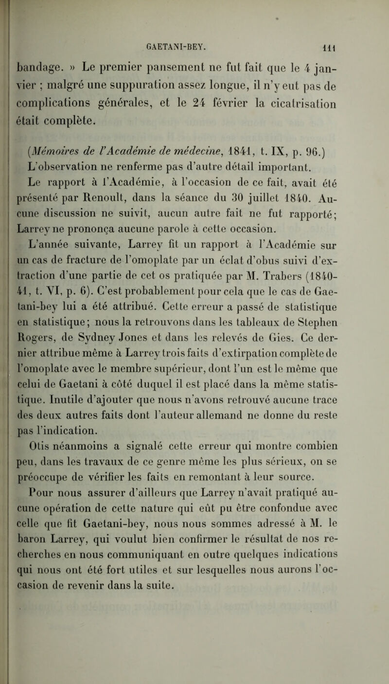 bandage. » Le premier pansement ne fut fait que le 4 jan- vier ; malgré une suppuration assez longue, il n’y eut pas de complications générales, et le 24 février la cicatrisation était complète. (.Mémoires de VAcadémie de médecine, 1841, t. IX, p. 96.) L'observation ne renferme pas d’autre détail important. Le rapport à l’Académie, à l’occasion de ce fait, avait été présenté par Renoult, dans la séance du 30 juillet 1840. Au- cune discussion ne suivit, aucun autre fait ne fut rapporté; Larrey ne prononça aucune parole à cette occasion. L’année suivante, Larrey fit un rapport à l’Académie sur un cas de fracture de l’omoplate par un éclat d’obus suivi d’ex- traction d’une partie de cet os pratiquée par M. Trabers (1840- 41, t. VI, p. 6). C’est probablement pour cela que le cas de Gae- tani-bey lui a été attribué. Cette erreur a passé de statistique en statistique ; nous la retrouvons dans les tableaux de Stephen Rogers, de Sydney Jones et dans les relevés de Gies. Ce der- nier attribue même à Larrey trois faits d’extirpation complète de l’omoplate avec le membre supérieur, dont l’un est le même que celui de Gaetani à côté duquel il est placé dans la même statis- tique. Inutile d’ajouter que nous n’avons retrouvé aucune trace des deux autres faits dont l’auteur allemand ne donne du reste pas l’indication. Otis néanmoins a signalé cette erreur qui montre combien peu, dans les travaux de ce genre même les plus sérieux, on se préoccupe de vérifier les faits en remontant à leur source. Pour nous assurer d’ailleurs que Larrey n’avait pratiqué au- cune opération de cette nature qui eût pu être confondue avec celle que fit Gaetani-bey, nous nous sommes adressé à M. le baron Larrey, qui voulut bien confirmer le résultat de nos re- cherches en nous communiquant en outre quelques indications qui nous ont été fort utiles et sur lesquelles nous aurons l’oc- casion de revenir dans la suite.