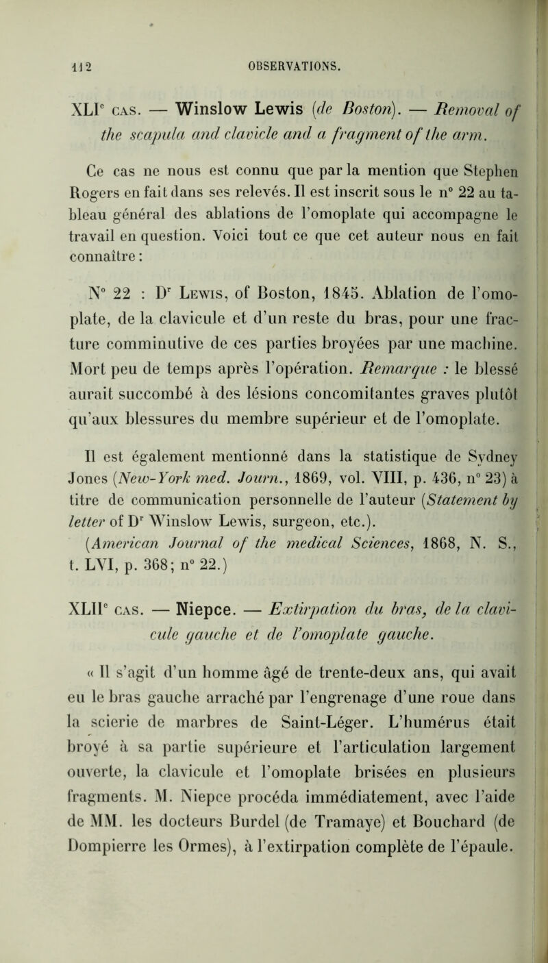 XLIC cas. — Winslow Lewis {de Boston). — Removal of the scapula and clavicle and a fragment of the arm. Ce cas ne nous est connu que par la mention que Stephen Rogers en fait dans ses relevés. Il est inscrit sous le n° 22 au ta- bleau général des ablations de l’omoplate qui accompagne le travail en question. Voici tout ce que cet auteur nous en fait connaître : N° 22 : Dr Lewis, of Boston, 1845. Ablation de l’omo- plate, de la clavicule et d’un reste du bras, pour une frac- ture comminutive de ces parties broyées par une machine. Mort peu de temps après l’opération. Remarque : le blessé aurait succombé à des lésions concomitantes graves plutôt qu’aux blessures du membre supérieur et de l’omoplate. Il est également mentionné dans la statistique de Sydney Jones (New-York med. Journ., 1869, vol. VIII, p. 436, n° 23) à titre de communication personnelle de l’auteur (Statement bxy letter of Dr Winslow Lewis, surgeon, etc.). {American Journal of the medical Sciences, 1868, N. S., t. LVI, p. 368; n° 22.) XLIle cas. — Niepce. — Extirpation du bras, delà clavi- cule gauche et de l’omoplate gauche. « Il s’agit d’un homme âgé de trente-deux ans, qui avait eu le bras gauche arraché par l’engrenage d’une roue dans la scierie de marbres de Saint-Léger. L’humérus était broyé à sa partie supérieure et l’articulation largement ouverte, la clavicule et l’omoplate brisées en plusieurs fragments. M. Niepce procéda immédiatement, avec l’aide de MM. les docteurs Burdel (de Tramaye) et Bouchard (de Dompierre les Ormes), à l’extirpation complète de l’épaule.