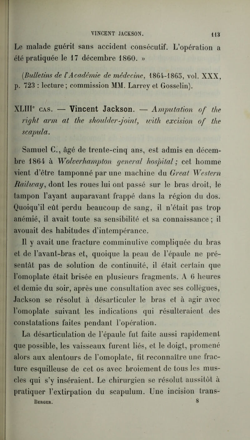 VINCENT JACKSON. I Le malade guérit sans accident consécutif. L’opération a été pratiquée le 17 décembre 1860. » (Bulletins de VAcadémie de médecine, 1864-1865, vol. XXX, p. 723 : lecture ; commission MM. Larrey et Gosselin). XLIIIe cas. — Vincent Jackson. — Amputation of the right arm at the shoulder-joint, with excision of the scapula. Samuel C., âgé de trente-cinq ans, est admis en décem- bre 1864 à Wolverhampton general hospital ; cet homme vient d’être tamponné par une machine du Great Western Rcùlway, dont les roues lui ont passé sur le bras droit, le tampon l’ayant auparavant frappé dans la région du dos. Quoiqu’il eût perdu beaucoup de sang, il n’était pas trop anémié, il avait toute sa sensibilité et sa connaissance ; il avouait des habitudes d’intempérance. Il y avait une fracture comminutive compliquée du bras et de l’avant-bras et, quoique la peau de l’épaule ne pré- sentât pas de solution de continuité, il était certain que l’omoplate était brisée en plusieurs fragments. A 6 heures et demie du soir, après une consultation avec ses collègues, Jackson se résolut à désarticuler le bras et à agir avec l’omoplate suivant les indications qui résulteraient des constatations faites pendant l’opération. La désarticulation de l’épaule fut faite aussi rapidement que possible, les vaisseaux furent liés, et le doigt, promené alors aux alentours de l’omoplate, fit reconnaître une frac- ture esquilleuse de cet os avec broiement de tous les mus- cles qui s’y inséraient. Le chirurgien se résolut aussitôt à pratiquer l’extirpation du scapulum. Une incision trans- Berger. 8