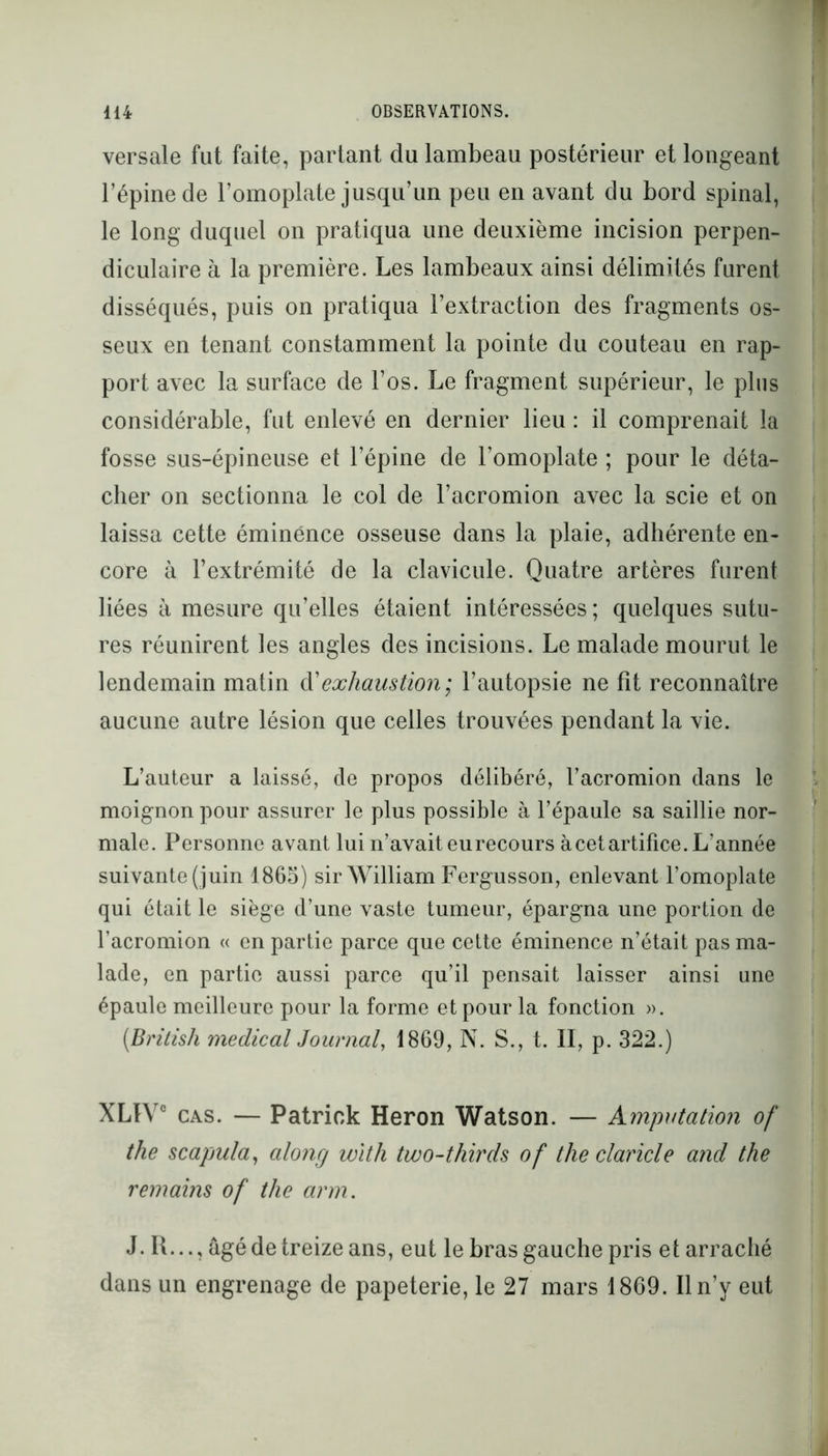 versale fut faite, partant du lambeau postérieur et longeant l’épine de l’omoplate jusqu’un peu en avant du bord spinal, le long duquel on pratiqua une deuxième incision perpen- diculaire à la première. Les lambeaux ainsi délimités furent disséqués, puis on pratiqua l’extraction des fragments os- seux en tenant constamment la pointe du couteau en rap- port avec la surface de l’os. Le fragment supérieur, le plus considérable, fut enlevé en dernier lieu : il comprenait la fosse sus-épineuse et l’épine de l’omoplate ; pour le déta- cher on sectionna le col de l’acromion avec la scie et on laissa cette éminence osseuse dans la plaie, adhérente en- core à l’extrémité de la clavicule. Quatre artères furent liées à mesure qu’elles étaient intéressées; quelques sutu- res réunirent les angles des incisions. Le malade mourut le lendemain matin d'exliaustion; l’autopsie ne fit reconnaître aucune autre lésion que celles trouvées pendant la vie. L’auteur a laissé, de propos délibéré, l’acromion dans le moignon pour assurer le plus possible à l’épaule sa saillie nor- male. Personne avant lui n’avait eu recours à cet artifice. L’année suivante (juin 1865) sir William Fergusson, enlevant l’omoplate qui était le siège d’une vaste tumeur, épargna une portion de l’acromion « en partie parce que cette éminence n’était pas ma- lade, en partie aussi parce qu’il pensait laisser ainsi une épaule meilleure pour la forme et pour la fonction ». (British medical Journal, 1869, N. S., t. II, p. 322.) XLIYC cas. — Patrick Héron Watson. — Amputation of the scapula, along with two-thirds of the claricle and the remains of the arm. J. H..., âgé de treize ans, eut le bras gauche pris et arraché dans un engrenage de papeterie, le 27 mars 1869. Il n’y eut