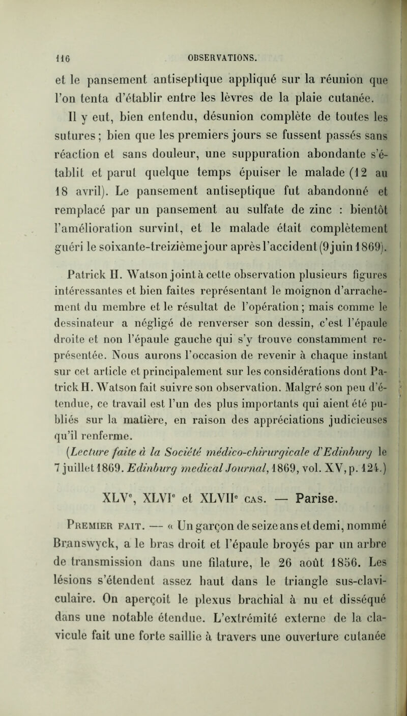 et le pansement antiseptique appliqué sur la réunion que Ton tenta d’établir entre les lèvres de la plaie cutanée. Il y eut, bien entendu, désunion complète de toutes les sutures; bien que les premiers jours se fussent passés sans réaction et sans douleur, une suppuration abondante s’é- tablit et paru! quelque temps épuiser le malade (12 au 18 avril). Le pansement antiseptique fut abandonné et remplacé par un pansement au sulfate de zinc : bientôt l’amélioration survint, et le malade était complètement guéri le soixante-treizième jour après l’accident (9 juin 1869). Patrick H. Watson joint à cette observation plusieurs figures intéressantes et bien faites représentant le moignon d’arrache- ment du membre et le résultat de l’opération ; mais comme le dessinateur a négligé de renverser son dessin, c’est l’épaule droite et non l’épaule gauche qui s’y trouve constamment re- présentée. Nous aurons l’occasion de revenir à chaque instant sur cet article et principalement sur les considérations dont Pa- trick H. Watson fait suivre son observation. Malgré son peu d’é- tendue, ce travail est l’un des plus importants qui aient été pu- bliés sur la matière, en raison des appréciations judicieuses qu’il renferme. (Lecture faite à la Société médico-chirurgicale d'Edinburg le 7 juillet 1869. Edinburg medical Journal, 1869, vol. XV, p. 124.) XLV% XLVP et XLVIP cas. — Parise. Premier fait. — a Un garçon de seize ans et demi, nommé Branswyck, a le bras droit et l’épaule broyés par un arbre de transmission dans une filature, le 26 août 1856. Les lésions s’étendent assez haut dans le triangle sus-clavi- culaire. On aperçoit le plexus brachial à nu et disséqué dans une notable étendue. L’extrémité externe de la cla- vicule fait une forte saillie à travers une ouverture cutanée