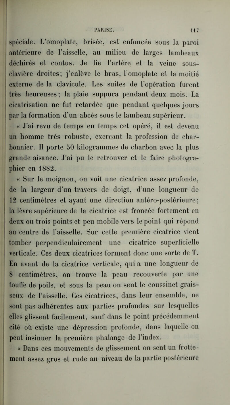 spéciale. L’omoplate, brisée, est enfoncée sous la paroi antérieure de l’aisselle, au milieu de larges lambeaux déchirés et contus. Je lie l’artère et la veine sous- clavière droites; j’enlève le bras, l’omoplate et la moitié ! externe de la clavicule. Les suites de l’opération furent ! très heureuses; la plaie suppura pendant deux mois. La | cicatrisation ne fut retardée que pendant quelques jours par la formation d’un abcès sous le lambeau supérieur. « J’ai revu de temps en temps cet opéré, il est devenu un homme très robuste, exerçant la profession de char- bonnier. Il porte 50 kilogrammes de charbon avec la plus | grande aisance. J’ai pu le retrouver et le faire photogra- phier en 1882. « Sur le moignon, on voit une cicatrice assez profonde, de la largeur d’un travers de doigt, d’une longueur de 12 centimètres et ayant une direction antéro-postérieure; la lèvre supérieure de la cicatrice est froncée fortement en deux ou trois points et peu mobile vers le point qui répond | au centre de l’aisselle. Sur cette première cicatrice vient tomber perpendiculairement une cicatrice superficielle ! verticale. Ces deux cicatrices forment donc une sorte de T. En avant de la cicatrice verticale, qui a une longueur de 8 centimètres, on trouve la peau recouverte par une touffe de poils, et sous la peau on sent le coussinet grais- | seux de l’aisselle. Ces cicatrices, dans leur ensemble, ne j sont pas adhérentes aux parties profondes sur lesquelles j elles glissent facilement, sauf dans le point précédemment I cité où existe une dépression profonde, dans laquelle on peut insinuer la première phalange de l’index. « Dans ces mouvements de glissement on sent un frotte- ment assez gros et rude au niveau de la partie postérieure