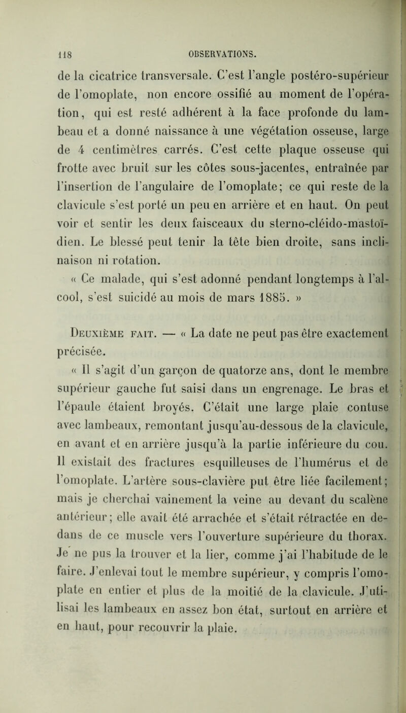 de la cicatrice transversale. C’est l’angle postéro-supérieur de l’omoplate, non encore ossifié au moment de l’opéra- tion, qui est resté adhérent à la face profonde du lam- beau et a donné naissance à une végétation osseuse, large de 4 centimètres carrés. C’est cette plaque osseuse qui frotte avec bruit sur les côtes sous-jacentes, entraînée par l’insertion de l’angulaire de l’omoplate; ce qui reste delà clavicule s’est porté un peu en arrière et en haut. On peut voir et sentir les deux faisceaux du sterno-cléido-mastoï- dien. Le blessé peut tenir la tête bien droite, sans incli- naison ni rotation. « Ce malade, qui s’est adonné pendant longtemps à l’al- cool, s’est suicidé au mois de mars 1885. » Deuxième fait. — « La date ne peut pas être exactement précisée. « Il s’agit d’un garçon de quatorze ans, dont le membre supérieur gauche fut saisi dans un engrenage. Le bras et l’épaule étaient broyés. C’était une large plaie contuse avec lambeaux, remontant jusqu’au-dessous delà clavicule, en avant et en arrière jusqu’à la partie inférieure du cou. 11 existait des fractures esquilleuses de l’humérus et de l’omoplate. L’artère sous-clavière put être liée facilement; mais je cherchai vainement la veine au devant du scalène antérieur; elle avait été arrachée et s’était rétractée en de- dans de ce muscle vers l’ouverture supérieure du thorax. Je ne pus la trouver et la lier, comme j’ai l’habitude de le faire. J’enlevai tout le membre supérieur, y compris l’omo- plate en entier et plus de la moitié de la clavicule. J’uti- lisai les lambeaux en assez bon état, surtout en arrière et en haut, pour recouvrir la plaie.