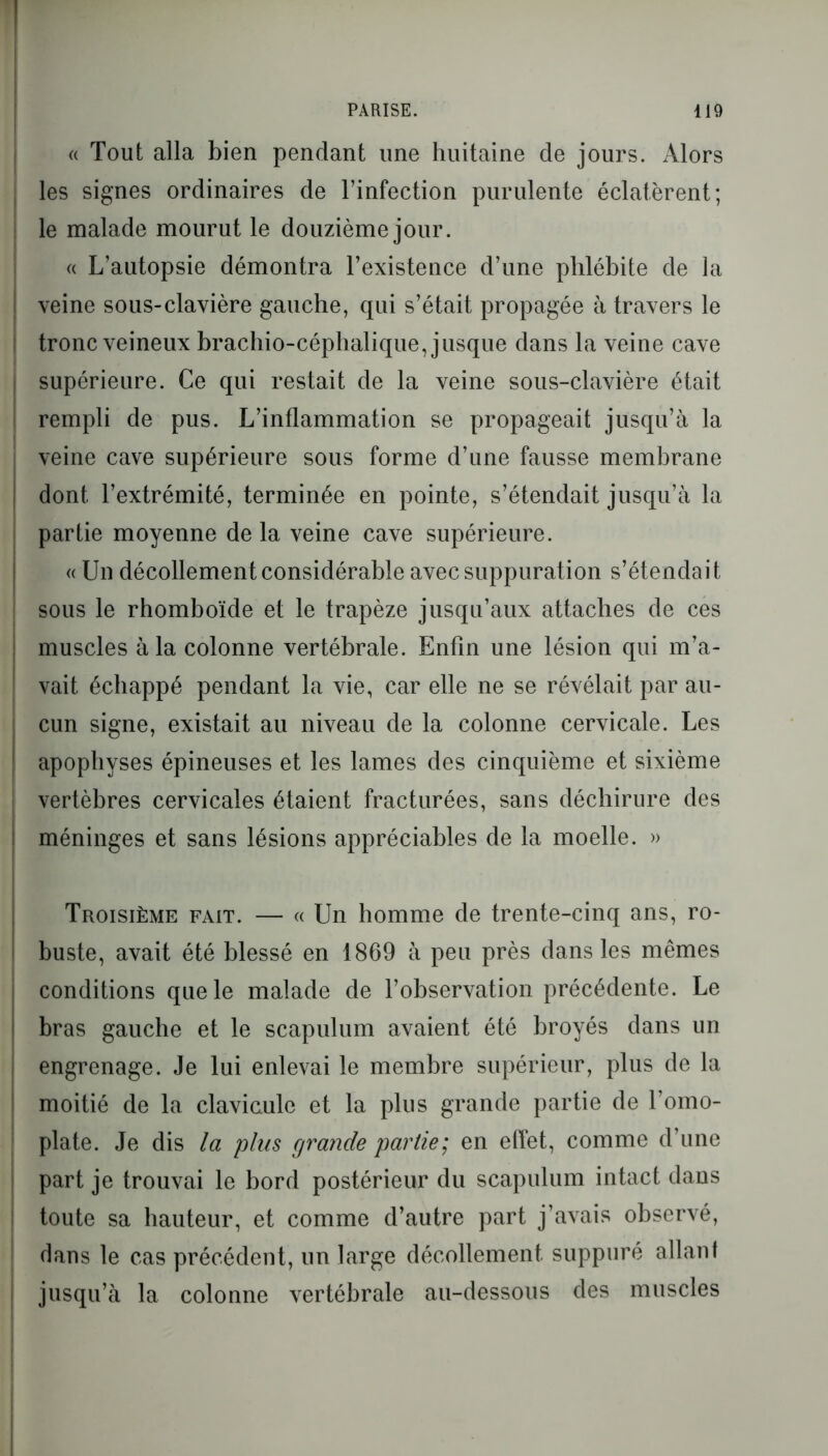 « Tout alla bien pendant une huitaine de jours. Alors les signes ordinaires de l’infection purulente éclatèrent; le malade mourut le douzième jour. « L’autopsie démontra l’existence d’une phlébite de la I veine sous-clavière gauche, qui s’était propagée à travers le ! tronc veineux brachio-céphalique, jusque dans la veine cave supérieure. Ce qui restait de la veine sous-clavière était rempli de pus. L’inflammation se propageait jusqu’à la veine cave supérieure sous forme d’une fausse membrane dont l’extrémité, terminée en pointe, s’étendait jusqu’à la partie moyenne de la veine cave supérieure. « Un décollement considérable avec suppuration s’étendait sous le rhomboïde et le trapèze jusqu’aux attaches de ces muscles à la colonne vertébrale. Enfin une lésion qui m’a- vait échappé pendant la vie, car elle ne se révélait par au- cun signe, existait au niveau de la colonne cervicale. Les apophyses épineuses et les lames des cinquième et sixième vertèbres cervicales étaient fracturées, sans déchirure des méninges et sans lésions appréciables de la moelle. » Troisième fait. — « Un homme de trente-cinq ans, ro- buste, avait été blessé en 1869 à peu près dans les mêmes conditions que le malade de l’observation précédente. Le bras gauche et le scapulum avaient été broyés dans un engrenage. Je lui enlevai le membre supérieur, plus de la moitié de la clavicule et la plus grande partie de l’omo- plate. Je dis la plus grande partie; en effet, comme d’une part je trouvai le bord postérieur du scapulum intact dans toute sa hauteur, et comme d’autre part j’avais observé, dans le cas précédent, un large décollement suppuré allant jusqu’à la colonne vertébrale au-dessous des muscles