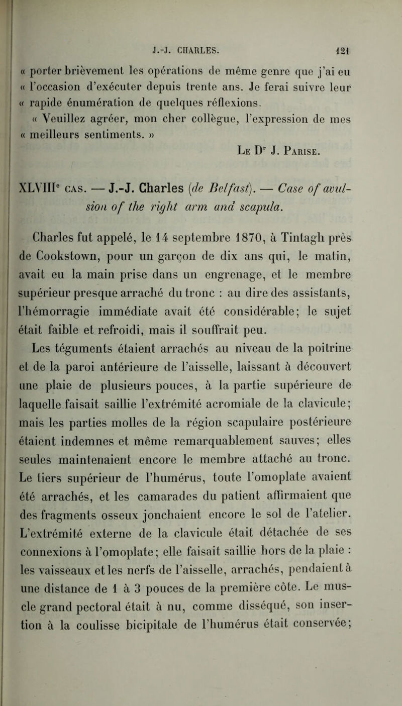 « porter brièvement les opérations de même genre que j’ai eu « l’occasion d’exécuter depuis trente ans. Je ferai suivre leur « rapide énumération de quelques réflexions. « Veuillez agréer, mon cher collègue, l’expression de mes « meilleurs sentiments. » Le Dr J. Parise. XLVIIP cas. — J.-J. Charles [de Belfast). — Case of avul- sion of the right arm and scapula. Charles fut appelé, le 14 septembre 1870, à Tintagh près de Cookstown, pour un garçon de dix ans qui, le matin, avait eu la main prise dans un engrenage, et le membre supérieur presque arraché du tronc : au dire des assistants, l’hémorragie immédiate avait été considérable; le sujet était faible et refroidi, mais il souffrait peu. Les téguments étaient arrachés au niveau de la poitrine et de la paroi antérieure de l’aisselle, laissant à découvert une plaie de plusieurs pouces, à la partie supérieure de laquelle faisait saillie l’extrémité acromiale de la clavicule ; mais les parties molles de la région scapulaire postérieure étaient indemnes et même remarquablement sauves; elles seules maintenaient encore le membre attaché au tronc. Le tiers supérieur de l’humérus, toute l’omoplate avaient été arrachés, et les camarades du patient affirmaient que des fragments osseux jonchaient encore le sol de l’atelier. L’extrémité externe de la clavicule était détachée de ses connexions à l’omoplate; elle faisait saillie hors de la plaie : les vaisseaux et les nerfs de l’aisselle, arrachés, pendaient à une distance de 1 à 3 pouces de la première côte. Le mus- cle grand pectoral était à nu, comme disséqué, son inser- tion à la coulisse bicipitale de l’humérus était conservée;