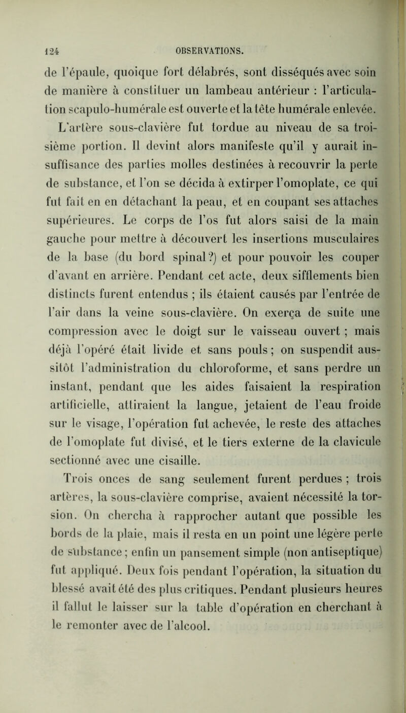 de l’épaule, quoique fort délabrés, sont disséqués avec soin de manière à constituer un lambeau antérieur : l’articula- tion scapulo-humérale est ouverte et la tête humérale enlevée. L'artère sous-clavière fut tordue au niveau de sa troi- sième portion. Il devint alors manifeste qu’il y aurait in- suffisance des parties molles destinées à recouvrir la perte de substance, et l’on se décida à extirper l’omoplate, ce qui fut fait en en détachant la peau, et en coupant ses attaches supérieures. Le corps de l’os fut alors saisi de la main gauche pour mettre à découvert les insertions musculaires de la base (du bord spinal?) et pour pouvoir les couper d’avant en arrière. Pendant cet acte, deux sifflements bien distincts furent entendus ; ils étaient causés par l’entrée de l’air dans la veine sous-clavière. On exerça de suite une compression avec le doigt sur le vaisseau ouvert ; mais déjà l’opéré était livide et sans pouls ; on suspendit aus- sitôt l’administration du chloroforme, et sans perdre un instant, pendant que les aides faisaient la respiration artificielle, attiraient la langue, jetaient de l’eau froide sur le visage, l’opération fut achevée, le reste des attaches de l’omoplate fut divisé, et le tiers externe de la clavicule sectionné avec une cisaille. Trois onces de sang seulement furent perdues ; trois artères, la sous-clavière comprise, avaient nécessité la tor- sion. On chercha à rapprocher autant que possible les bords de la plaie, mais il resta en un point une légère perte de substance; enfin un pansement simple (non antiseptique) fut appliqué. Deux fois pendant l’opération, la situation du blessé avait été des plus critiques. Pendant plusieurs heures il fallut le laisser sur la table d’opération en cherchant à le remonter avec de l’alcool.