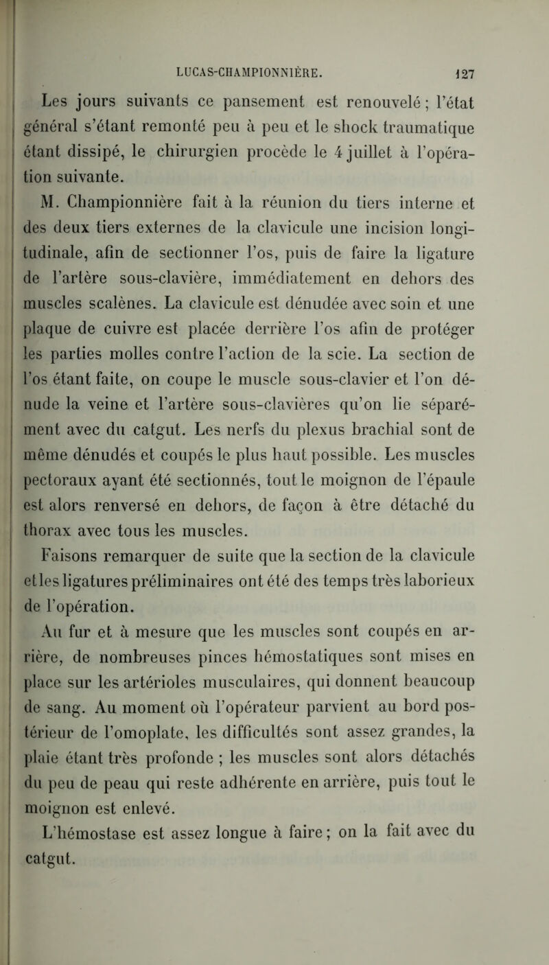 [ LUCAS-CHAMPI0NN1ÈRE. 127 ; Les jours suivants ce pansement est renouvelé ; l’état | général s’étant remonté peu à peu et le shock traumatique I étant dissipé, le chirurgien procède le 4 juillet à l’opéra- tion suivante. M. Championnière fait à la réunion du tiers interne et des deux tiers externes de la clavicule une incision longi- j tudinale, afin de sectionner l’os, puis de faire la ligature ! de l’artère sous-clavière, immédiatement en dehors des ; muscles scalènes. La clavicule est dénudée avec soin et une i plaque de cuivre est placée derrière l’os afin de protéger les parties molles contre l’action de la scie. La section de | l’os étant faite, on coupe le muscle sous-clavier et l’on dé- nude la veine et l’artère sous-clavières qu’on lie séparé- ment avec du catgut. Les nerfs du plexus brachial sont de même dénudés et coupés le plus haut possible. Les muscles pectoraux ayant été sectionnés, tout le moignon de l’épaule est alors renversé en dehors, de façon à être détaché du thorax avec tous les muscles. Faisons remarquer de suite que la section de la clavicule etles ligatures préliminaires ont été des temps très laborieux de l’opération. Au fur et à mesure que les muscles sont coupés en ar- rière, de nombreuses pinces hémostatiques sont mises en place sur les artérioles musculaires, qui donnent beaucoup de sang. Au moment où l’opérateur parvient au bord pos- térieur de l’omoplate, les difficultés sont assez grandes, la plaie étant très profonde ; les muscles sont alors détachés du peu de peau qui reste adhérente en arrière, puis tout le moignon est enlevé. L’hémostase est assez longue à faire ; on la fait avec du catgut.