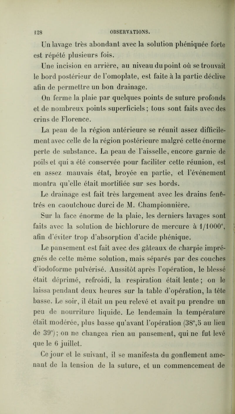 Un lavage très abondant avec la solution phéniquée forte est répété plusieurs fois. Une incision en arrière, au niveau du point où se trouvait le bord postérieur de l’omoplate, est faite à la partie déclive afin de permettre un bon drainage. On ferme la plaie par quelques points de suture profonds et de nombreux points superficiels ; tous sont faits avec des crins de Florence. La peau de la région antérieure se réunit assez difficile- ment avec celle de la région postérieure malgré cette énorme perte de substance. La peau de l’aisselle, encore garnie de poils et qui a été conservée pour faciliter cette réunion, est en assez mauvais état, broyée en partie, et l’événement montra qu’elle était mortifiée sur ses bords. Le drainage est fait très largement avec les drains fenê- trés en caoutchouc durci de M. Championnière. Sur la face énorme de la plaie, les derniers lavages sont faits avec la solution de bichlorure de mercure à 1/1000°, afin d’éviter trop d’absorption d’acide phénique. Le pansement est fait avec des gâteaux de charpie impré- gnés de cette même solution, mais séparés par des couches d’iodoforme pulvérisé. Aussitôt après l’opération, le blessé était déprimé, refroidi, la respiration était lente ; on le laissa pendant deux heures sur la table d’opération, la tête basse. Le soir, il était un peu relevé et avait pu prendre un peu de nourriture liquide. Le lendemain la température était modérée, plus basse qu’avant l’opération (38°,5 au lieu de 39°J ; on ne changea rien au pansement, qui ne fut levé que le 6 juillet. Ce jour et le suivant, il se manifesta du gonflement ame- nant de la tension de la suture, et un commencement de