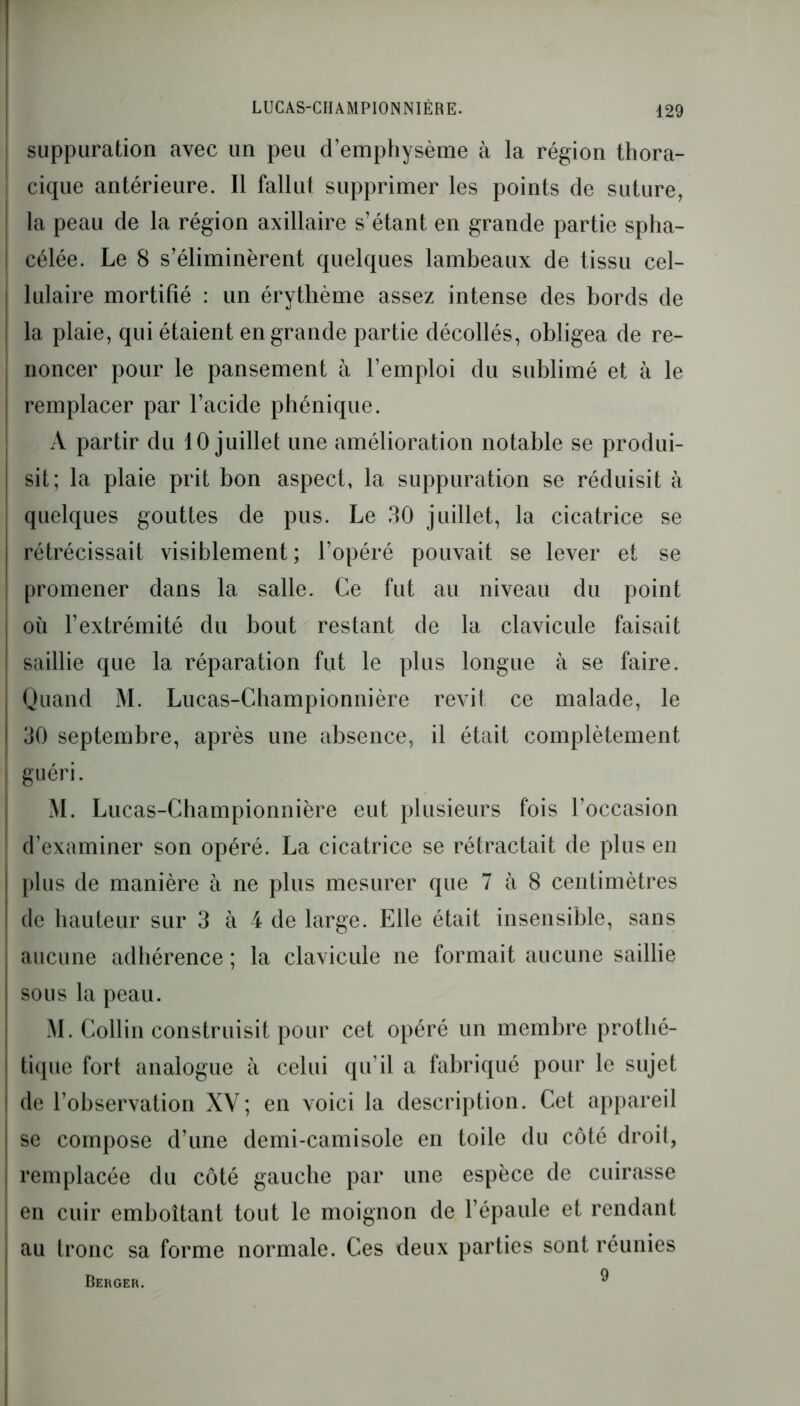 suppuration avec un peu d’emphysème à la région thora- cique antérieure. Il fallut supprimer les points de suture, la peau de la région axillaire s’étant en grande partie spha- célée. Le 8 s’éliminèrent quelques lambeaux de tissu cel- lulaire mortifié : un érythème assez intense des bords de la plaie, qui étaient en grande partie décollés, obligea de re- noncer pour le pansement à l’emploi du sublimé et à le remplacer par l’acide phénique. A partir du 10 juillet une amélioration notable se produi- sit; la plaie prit bon aspect, la suppuration se réduisit à quelques gouttes de pus. Le 30 juillet, la cicatrice se rétrécissait visiblement ; l’opéré pouvait se lever et se promener dans la salle. Ce fut au niveau du point où l’extrémité du bout restant de la clavicule faisait saillie que la réparation fut le plus longue à se faire. Quand M. Lucas-Championnière revit ce malade, le 30 septembre, après une absence, il était complètement guéri. M. Lucas-Championnière eut plusieurs fois l'occasion d’examiner son opéré. La cicatrice se rétractait de plus en plus de manière à ne plus mesurer que 7 à 8 centimètres de hauteur sur 3 à 4 de large. Elle était insensible, sans aucune adhérence ; la clavicule ne formait aucune saillie sous la peau. M. Collin construisit pour cet opéré un membre prothé- tique fort analogue à celui qu’il a fabriqué pour le sujet de l’observation XV; en voici la description. Cet appareil se compose d’une demi-camisole en toile du côté droit, remplacée du côté gauche par une espèce de cuirasse en cuir emboîtant tout le moignon de l’épaule et rendant au tronc sa forme normale. Ces deux parties sont réunies 9 Berger.