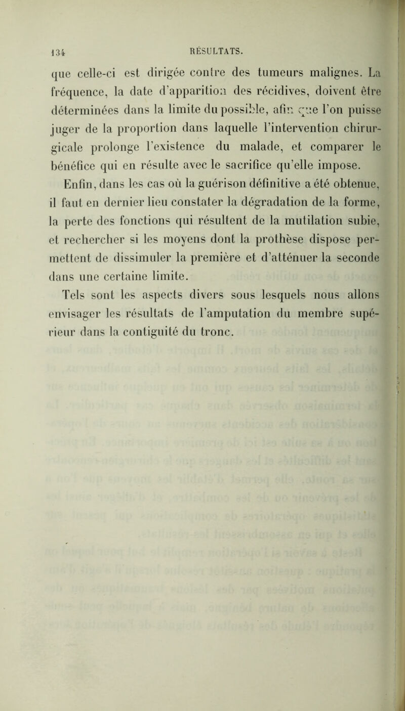 que celle-ci est dirigée contre des tumeurs malignes. La fréquence, la date d’apparition des récidives, doivent être déterminées dans la limite du possible, afin eue l’on puisse juger de la proportion dans laquelle l’intervention chirur- gicale prolonge l’existence du malade, et comparer le bénéfice qui en résulte avec le sacrifice qu’elle impose. Enfin, dans les cas où la guérison définitive a été obtenue, il faut en dernier lieu constater la dégradation de la forme, la perte des fonctions qui résultent de la mutilation subie, et rechercher si les moyens dont la prothèse dispose per- mettent de dissimuler la première et d’atténuer la seconde dans une certaine limite. Tels sont les aspects divers sous lesquels nous allons envisager les résultats de l’amputation du membre supé- rieur dans la contiguité du tronc.