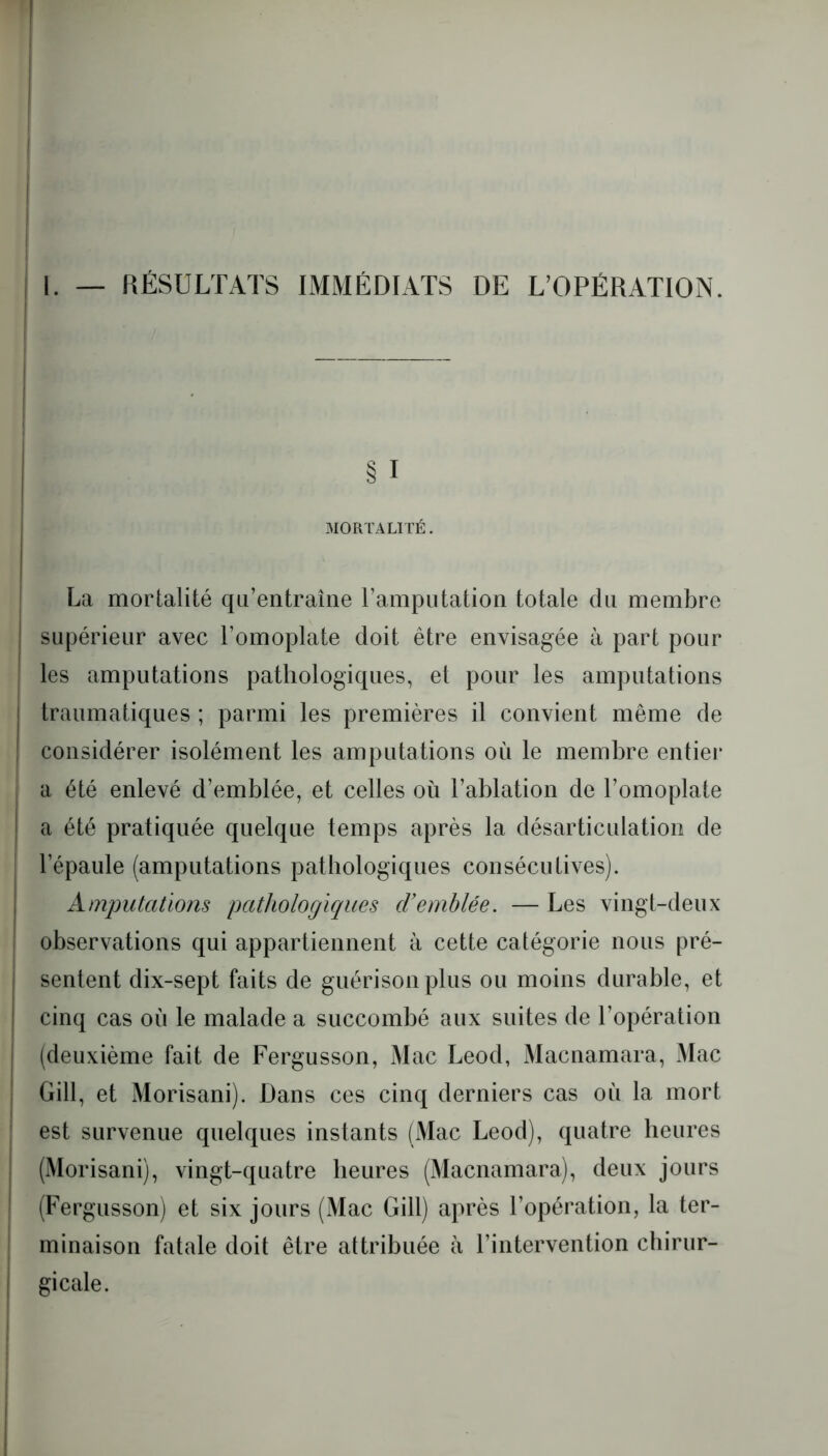 § I MORTALITÉ. La mortalité qu’entraîne l’amputation totale du membre I supérieur avec l’omoplate doit être envisagée à part pour les amputations pathologiques, et pour les amputations traumatiques ; parmi les premières il convient même de considérer isolément les amputations ou le membre entier a été enlevé d’emblée, et celles où l’ablation de l’omoplate a été pratiquée quelque temps après la désarticulation de l’épaule (amputations pathologiques consécutives). Amputations pathologiques d’emblée. — Les vingt-deux observations qui appartiennent à cette catégorie nous pré- sentent dix-sept faits de guérison plus ou moins durable, et cinq cas où le malade a succombé aux suites de l’opération (deuxième fait de Fergusson, Mac Leod, Macnamara, Mac Gill, et Morisani). Dans ces cinq derniers cas où la mort est survenue quelques instants (Mac Leod), quatre heures (Morisani), vingt-quatre heures (Macnamara), deux jours (Fergusson) et six jours (Mac Gill) après l’opération, la ter- minaison fatale doit être attribuée à l’intervention chirur- gicale.