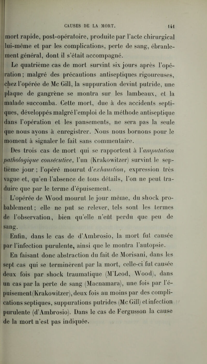 mort rapide, post-opératoire, produite par l’acte chirurgical lui-même et par les complications, perte de sang, ébranle- ment général, dont il s’était accompagné. Le quatrième cas de mort survint six jours après l’opé- ration; malgré des précautions antiseptiques rigoureuses, chez l’opérée de Mc Gill, la suppuration devint putride, une plaque de gangrène se montra sur les lambeaux, et la I malade succomba. Cette mort, due à des accidents septi- ques, développés malgré l’emploi de la méthode antiseptique dans l’opération et les pansements, ne sera pas la seule que nous ayons à enregistrer. Nous nous bornons pour le imoment à signaler le fait sans commentaire. Des trois cas de mort qui se rapportent à Y amputation pathologique consécutive, l’un (Krakowitzer) survint le sep- tième jour ; l’opéré mourut d'exhaustion, expression très | vague et, qu’en l’absence de tous détails, l’on ne peut tra- | duire que par le terme d’épuisement. L’opérée de Wood mourut le jour même, du shock pro- bablement ; elle ne put se relever, tels sont les termes de l’observation, bien qu’elle n’eût perdu que peu de sang. Enfin, dans le cas de d’Ambrosio, la mort fut causée par l’infection purulente, ainsi que le montra l’autopsie. En faisant donc abstraction du fait de Morisani, dans les sept cas qui se terminèrent par la mort, celle-ci fut causée deux fois par shock traumatique (M’Leod, Wood), dans un cas par la perte de sang (Macnamara), une fois par l’é— puisement(Ivrakowitzer), deux fois au moins par des compli- cations septiques, suppurations putrides (McGill) etinfection purulente (d’Ambrosio). Dans le cas de Fergusson la cause de la mort n’est pas indiquée.